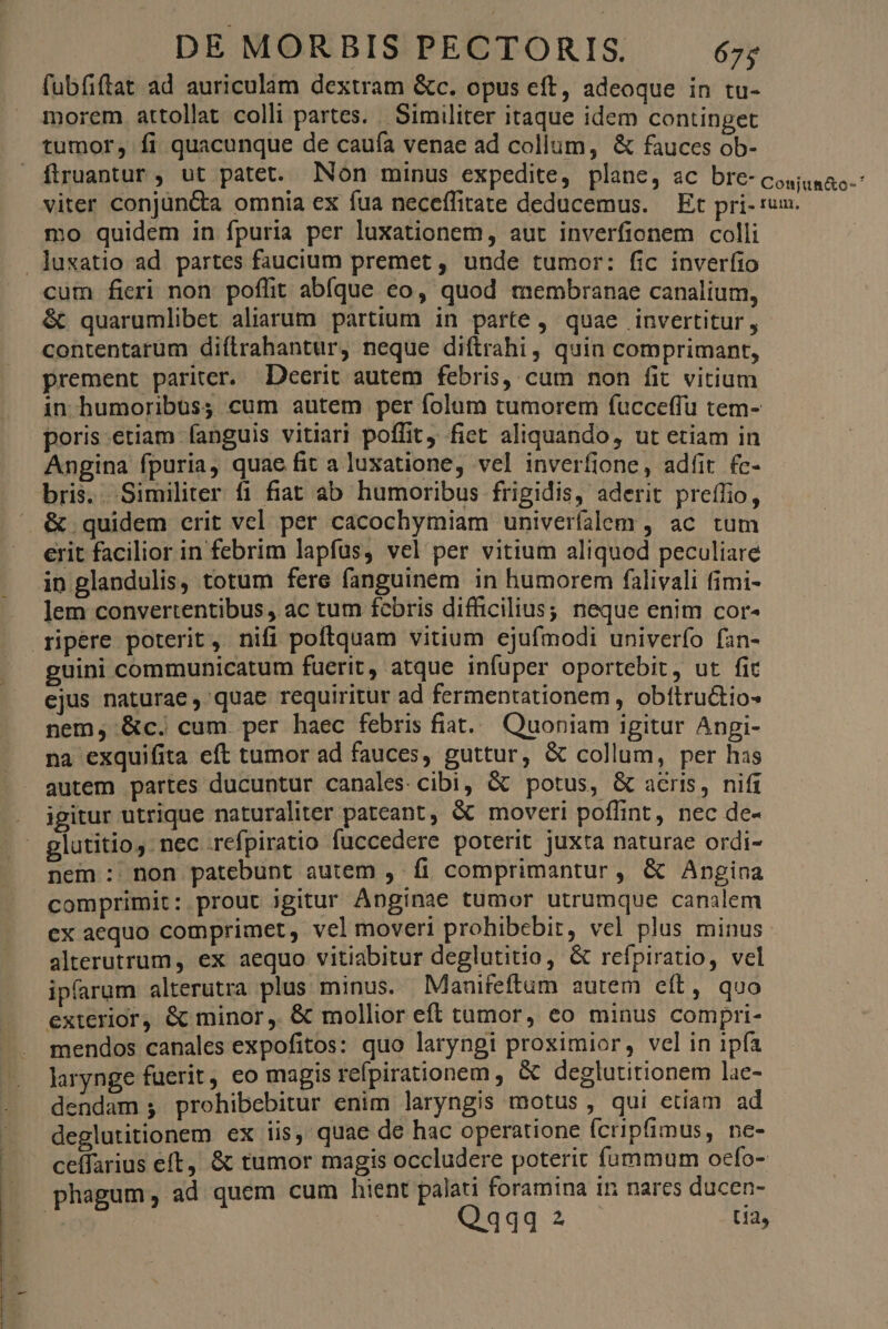 fubfiftat ad auriculam dextram &c. opus eft, adeoque in tu- morem attollat colli partes. Similiter itaque idem continget tumor, fi quacunque de cauía venae ad collum, & fauces ob- ftruantur , ut patet. Non minus expedite, plane, ac bre-cosuaac-: viter conjün&a omnia ex fua neceífitate deducemus. — Et pri- um. mo quidem in fpuria per luxationem, aut inverfionem colli . luxatio ad partes faucium premet , unde tumor: fic inverfio cum fieri non poffit abfque eo, quod membranae canalium, & quarumlibet aliarum partium in parte , quae invertitur , contentarum diílrahantur, neque diftrahi, quin comprimant, prement pariter. Deerit autem febris, cum non fit vitium in humoribus; cum autem per folum tumorem fucceffu tem- poris.etiam fanguis vitiari poffit, fiet aliquando, ut etiam in Angina fpuria, quae fit a luxatione, vel inverfione, adfit fc- bris. . Similiter fi fiat ab humoribus frigidis, aderit preífio, & quidem crit vel per cacochymiam univeríalem , ac tum erit facilior in febrim lapfus, vel per vitium aliquod peculiare in glandulis, totum fere fanguinem in humorem falivali fimi- lem convertentibus , ac tum fcbris difficilius; neque enim cor- ripere poterit, nifi poftquam vitium ejufmodi univerío fan- guini communicatum fuerit, atque infuper oportebit, ut fit ejus naturae, quae requiritur ad fermentationem , obítructios nem, &c. cum per haec febris fiat... Quoniam igitur Angi- na exquifita eft tumor ad fauces, guttur, & collum, per has autem partes ducuntur canales cibi, & potus, & acris, nifi igitur utrique naturaliter pateant, & moveri poffint, nec de- glutitio, nec .refpiratio fuccedere poterit juxta naturae ordi- nem : non patebunt autem , f comprimantur, & Angina comprimit: prout igitur Anginae tumor utrumque canalem ex aequo comprimet, vel moveri prohibebit, vel plus minus alterutrum, ex aequo vitiabitur deglutitio, & refpiratio, vel ipfarum alterutra plus minus. Manifeftum autem eft, quo exterior, & minor ,. & mollior eff tumor, eo minus compri- mendos canales expofitos: quo laryngi proximior, vel in ipfa larynge fuerit, eo magis refpirationem , & deglutitionem lae- dendam ;, prohibebitur enim laryngis motus, qui etiam ad deglutitionem ex iis, quae de hac operatione fcripfimus, ne- ceffarius eft, & tumor magis occludere poterit fummum ocfo- phagum, ad quem cum hient palati foramina in nares ducen- Q434 2 M
