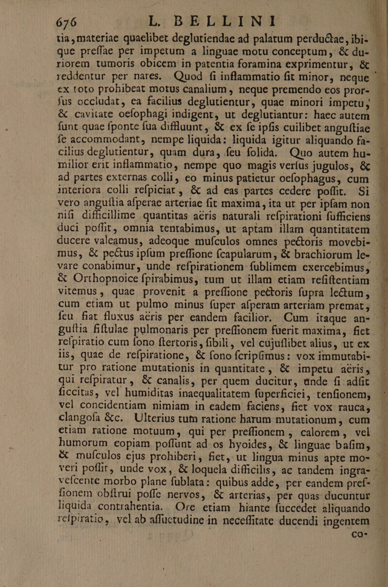 bei En L. BE DABHEONS E que preffae per impetum a linguae motu conceptum, & du- riorem, tumoris obicem in patentia foramina exprimentur, & ex toto prohibeat motus canalium , neque premendo cos pror- fus occludat, ea facilius deglutientur, quae minori impetu; & cavitate oefophagi indigent, ut deglutiantur: haec autem funt quae fponte fua diflluunt ,, & ex fe ipfis cuilibet anguítiae fe accommodant, nempe liquida: liquida igitur aliquando fa- cilius deglutientur, quam dura, feu folida. Quo autem hu- interiora colli refpiciat , & ad eas partes cedere poffit. Si nifi difücillime quantitas acris naturali refpirationi füfficiens mus, & pecus ipfum preffione fcapularum, & brachiorum le- & Orthopnoice fpirabimus, tum ut illam etiam refiftentiam vitemus, quae provenit a preffione pectoris fupra lectum, cum etiam ut pulmo minus fuper afperam arteriam premat, guítia fiftulae pulmonaris per preffionem fuerit maxima, fiet reipiratio cum fono ftertoris, fibili, vel cujuflibet alius, ut ex lis, quae de refpiratione, & fono fcripüimus: vox immutabi- tur pro ratione mutationis in quantitate ,' & impetu aéris, qui refpiratar, & canalis, per quem ducitur, ande fi adfit ficcitas, vel humiditas inaequalitatem fuperficiei, tenfionem; vel concidentiam nimiam in eadem faciens, fiet vox rauca; clangofa &c. Ulterius tun ratione harum mutationum , cum ctiam ratione motuum, qui per preffionem , calorem , vel & muículos ejus prohiberi, fiet, ut lingua minus apte mo- fionem obftrui poffe nervos, & arterias, per quas ducuntur liquida contrahentia. Ore etiam hiante fuccedet aliquando co*