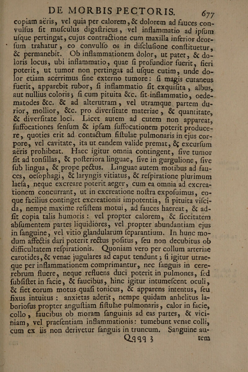 copiam aeris, vel quia per calorem , & dolorem ad fauces con- vulfus fit muículus digaftricus, vel inflammatio ad ipfum ufque pertingat, cujus contractione cum maxilla inferior deor- fum trahatur, co convulfo os in difcluione conftituetur, & permanebit. Ob inflammationem dolor, ut patet, & do- loris locus, ubi inflammatio, quae fi profundior fuerit, fieri poterit, ut tumor non pertingas ad ufque cutim, unde do- lor etiam acerrimus fine externo tumore: íi mágis cutaneus fuerit, apparebit rubor, fi inflammatio fit exquifita , albus, aut nullius coloris; fi cum pituita &c. fit.inflammatio , oede-. matodes &c. & ad alterutram , vel utramque. partem du- rior, mollior, &c. pro diverfitate materiae , & quantitate, .& diverfitate loci. Licet autem. ad cutem non appareat, fuffocationes fenfum & ipfam fíuffocationem poterit produce- re , quoties erit ad. contactum fiftulae pulmonaris in ejus cor- pore, vel cavitate, ita ut eandem valide premat, & excurfum aeris prohibeat. Haec igitur omnia contingent, five tumor fit ad tonfillas, & pofteriora linguae, five in gurgulione , five fublingua, & prope pectus. Linguae autem motibus ad fau- ces, ocíophagi, & laryngis vitiatus, & refpiratione plurimum laefa, neque excreare poterit aeger, cum ea omnia ad excrea- tionem concurrant, ut in excreatione noftra expofuimus, co- que facilius continget excreationis impotentia, fi pituita viíci- . da, nempe maxime refiftens motui, ad fauces haereat, & ad- fit copia talis humoris: vel propter calorem, & ficcitatem abfumentem partes liquidiores, vel propter abundantiam ejus in fanguine, vel vitio glandularum feparantium. In hunc mo- dum affe&is dari poterit rectus pofitus, feu non decubitus ob difficultatem refpirationis. Quoniam vero per collum arteriae carotides, & venae jugulares ad caput tendunt ; (i igitur utrae- que per inflammationem comprimantur, nec fanguis in cere- rebrum fluere, neque refluens duci poterit in pulmones, fed fubfiftet in facie, & faucibus, hinc igitur intumefcent oculi, & fict eorum motus-quafi tonicus, & apparens intentus, feu. fixus intuitus : anxietas aderit, nempe quidam anhclitus la- boriofus propter anguítiam fiftulae pulmonaris , calor in facie, collo , faucibus ob moram fanguinis ad eas partes, & vici- hiam, vel praefentiam indammationis: tumebunt venae colli, cum ex iis non derivetur fanguis in truncum, Sanguine au- |» A Qq4441 cem