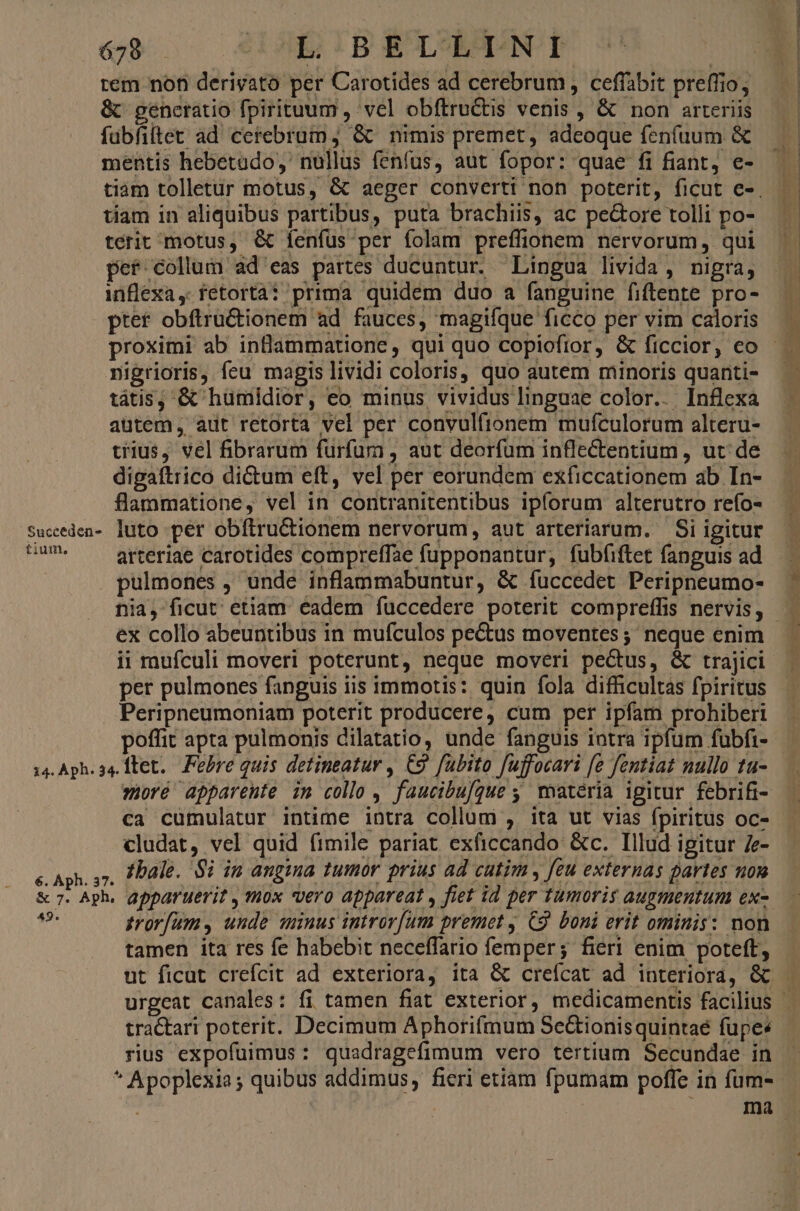 679 IE IBE&amp;LENI &amp; generatio fpirituum , vel obítru&amp;is venis , &amp; non arteriis fubfillet ad cerebrum, &amp; nimis premet, adeoque fenfuum &amp; mentis hebetado,' nullus fenfus, aut fopor: quae fi fiant, e- tiam in aliquibus partibus, puta brachiis, ac pe&amp;ore tolli po- terit motus, &amp; Íenfüs per folam preffionem nervorum, qui pet collum ad eas partes ducuntur. Lingua livida, nigra, inflexa, fetorta? prima quidem duo a fanguine fiftente pro- ptet obftru&amp;tionem ad fauces, magifque ficco per vim caloris nigrioris, feu magis lividi coloris, quo autem minoris quanti- tátis, &amp; humidior, eo minus vividus linguae color.. Inflexa autem, aut retorta vel per convulftonem mufculorum alteru- tius, vel fibrarum furfum , aut deorfum infleCtentium , ut: de digaftrico dictum eft, vel per eorundem exficcationem ab In- flammatione, vel in contranitentibus ipforum alterutro refo- Suceden- luto pér obítru&amp;tionem nervorum, aut arteriarum. Si igitur CUM. —— arteriae carotides compreffae fupponantur, fubfiftet fanguis ad pulmones , unde inflammabuntur, &amp; fuccedet Peripneumo- nia, ficut; etiam. eadem fuccedere poterit compreffis nervis, ii rufculi moveri poterunt, neque moveri pectus, &amp; trajici per pulmones fanguis iis immotis: quin fola difficultas fpiritus Peripneumoniam poterit producere, cum per ipfam prohiberi poffit apta pulmonis dilatatio, unde fanguis intra ipfum fubfi- 14. Aph. 34. ftet.. Febre quis detineatur , C9 fubito fujfocari [e fentiat nullo tu- woré apparente im collo , faucibufgue ; matéria igitur febrifi- ca cumulatur intime intra collum , ita ut vias fpiritus oc- cludat, vel quid fimile pariat exficcando &amp;c. Illud ipitur /e- e. Aph. 57. P Dale. Si in angimma tumor prius ad cutim , feu externas partes uou &amp; 7. Aph. apparuerit , mox vero appareat , fiet id per tumoris augmentum ex- La ztrorfams unde minus introv[um premet , C9. boni erit ominis: non tamen ita res fe habebit neceffario femper; fieri enim poteft, rius expofuimus : quadragefimum vero tertium Secundae in * Apoplexia ; quibus addimus, fieri etiam fpumam poffe in fum-
