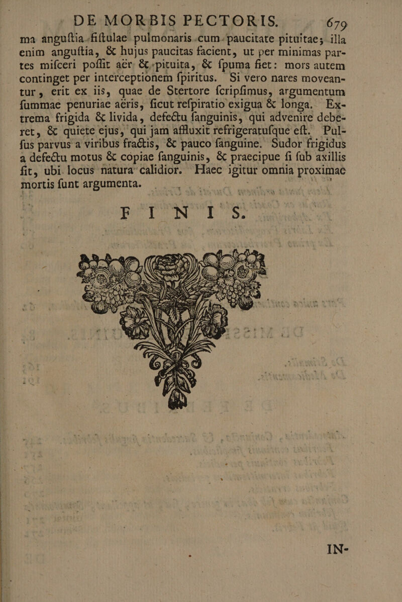 ma anguítia.fiftulae pulmonaris .cum. paucitate pituitae; illa enim anguítia, & hujus paucitas facient, ut per minimas par- tes mifceri poffit acr. &.pituita, & ípuma fiet: mors autem continget per interceptionem fpiritus. Si vero nares movean- tur, erit ex iis, quae de Stertore fcripfimus, argumentum fummae penuriae aeris, ficut refpiratio exigua & longa. Ex- trema frigida & livida, defectu fanguinis, qui advenire debe- ret, & quiete ejus, qui jam affluxit refrigeratufque eft. Pul- fus parvus a viribus fractis, & pauco fanguine. Sudor frigidus a defectu motus & copiae fanguinis, & praecipue fi fub axillis fit, ubi.locus natura calidior. Haec igitur omnia proximae mortis funt argumenta. 228 one bar BEDUN TUS ^0 geo