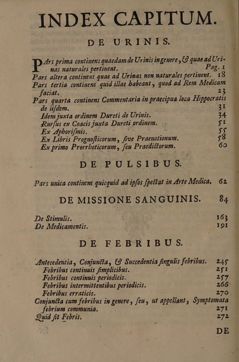 INDEX CAPITUM. . | DE URINIS. | 1 P^ prima continens quaedam de Uvinis in geuere ,C9 quae ad Uri- nas naturales pertinent. : Pag. 1 Pars altera continens quae ad Urinas non naturales pertinent. 18 Pars tertia continens. quid illae babeant , quod ad Rem Medicam . faciat. | 23 Pars quarta. continens Commentaria in praecipua loca. Hippocratis de iifdem. | : : OE Idem juxta ordinem Dureti de Urinis. — 34. seurfus ex Coacis juxta. Dureti ordinem... Hag y Ex pborifmis. | | | y Ex Libris Prognoflicorum, five Praenotionum. — ;? Ex primo Prorrbeticorum, feu Praedictorum. 6o bu DEPULSIBUS. Pars unica continens quicquid ad ipfos fpettat in Arte Medica, | 62, DE MISSIONE SANGUINIS. 94. De Stimulis. D c 165 De Medicamentis. M ed | 19I DE FEBRIBUS. dutecedentia , Conjuntia, C3 Succedentia fingulis febribus. 24g Febribus continuis fimplicibus. | 2I | Febribus continuis periodicis. 247 Febribus intermittentibus periodicis. 266- Febribus erraticis. 270 Conjuntla cum febribus in genere feu, ut appellant, Symptomata febrium communia. 271 Quid fit Febris. 272 : j D