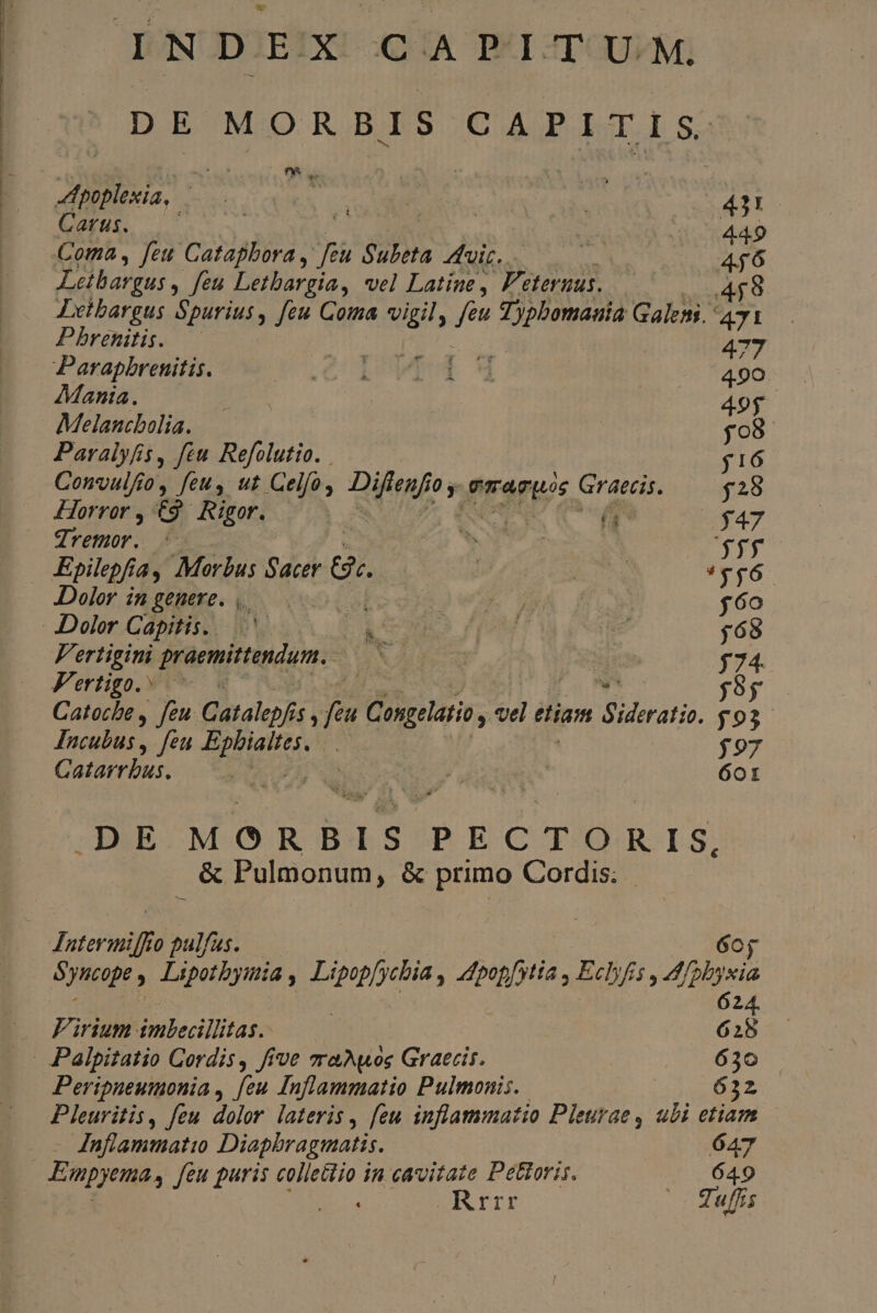DE MORBIS CAPITIS. poplexia, ^ quarc | 431 Gau, Nt. | 005449 Coma , feu Catapbora , p Subeta fuir. . : 46 Letbargus ,. feu Letbargia, vel Latine , P'eteruus. 458 Letbargus Spurius, feu Coma vigil, feu Peto Galemi 471 Pbrenitis. | neo 477 Parapbrenitis. eU IUE M 490 Mania. | | 496. Melancbolia. $98 Paralyfis, feu Refolutio. j16 Convulfio, feuy ut Gelfo, E rA N TATUS S a $28 Horror , G Rigor. | $47 dremor. OFT m *51f Epilepfi ja, Morbus Sacer &amp;. jj A *v*656 Dolor i gtüke. qoe Lobo vis) A y $6o Dolor Capitis... A Ws UNE e $69 V'ertigini praemittendum. MNT fur is 574. Vertigo. 5 diet we j9y Catocbe , feu. Catalepfis , Joe Congelatio, «el 4 dh Sideratio. $93 Incubus, feu pi iiid | $97 Catarrbus, A MASA r N* 601 pE A EE PECTORIS, &amp; Pulmonum, &amp; primo Cordis. Jntermiff 0 pulfus. 6oj Syncope : Lipotbyinia , pesdis; du Eclyfis , 4fplvia 24. E. Virium imbecillitas. 628 . Palpitatio Cordis, five zraAuos Graecis. 630 Peripneumonia , [eu Inflammatio Pulmonis. 632 PHI feu dolor lateris , feu inflammatio Pleurae , ubi etiam Inflammatio Diapbragmatis. 647 Enpyema, Jeu puris collettio in cavvitate Pettoris. |. 649 ss Rrrr - Tuffis