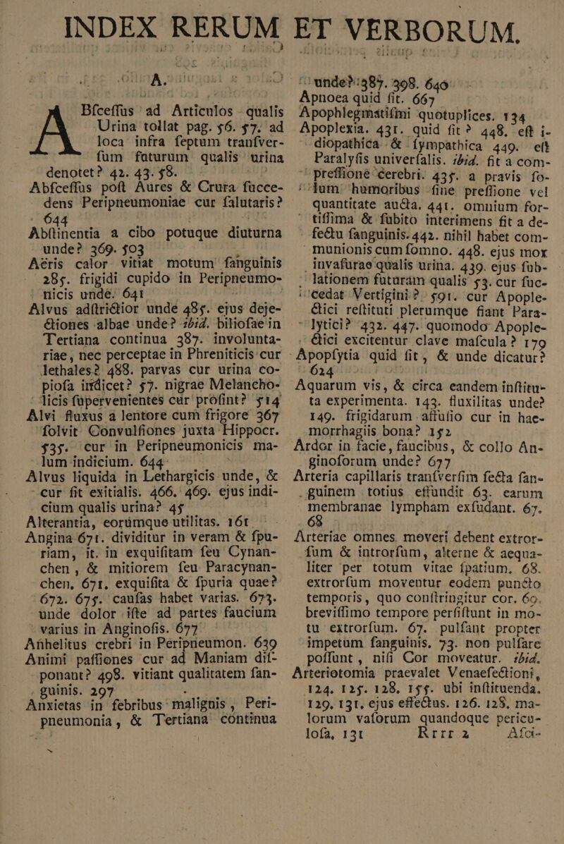 Bíceffus ad Articulos - qualis Urina tollat pag. $6. $7. ad loca infra feptum tranfver- fum faturum qualis urina denotet? 42. 43. $8. Bp Abfceffus poft Aures &amp; Crura fücce- dens Peripneumoniae cur falutaris? Abflinentia a cibo potuque diuturna unde? 369. $03 ) Aeris calor vitiat. motum fanguinis 285. frigidi cupido in Peripneumo- nicis unde. 6431 : Alvus adí(tri&amp;tior unde 495. ejus deje- Tertiana continua 387. involunta- riae , nec perceptae in Phreniticis:cur lethales? 488. parvas cur urina co- piofa irfdicet? $7. nigrae Melancho- Alvi fluxus a lentore cum frigore 367 folvit Convulfiones juxta Hippocr. $35. cur in Peripneumonicis ma- ]um indicium. 644- m Alvus liquida in Lethargicis unde, &amp; cur fit exitialis. 466. 469. ejus indi- cium qualis urina? 45 2 Alterantia, eorümque utilitas. 16t. Angina 671. dividitur in veram &amp; fpu- riam, it. in exquifitam feu Cynan- chen, &amp; mitiorem feu Paracynan- chen, 671, exquifita &amp; fpuria quae? 672. 67$. caufas habet varias. 675. unde dolor ifte ad partes faucium - varius in Anginofis. 677 Afhelitus crebri in Peripieumon. 639 Animi pafüiones cur ad Maniam dit- ponant? 498. vitiant qualitatem fan- , guinis. 297 geh ! Anxietas in febribus malignis , Peri- pneumonia, &amp; 'ertiana contmua 5 ^ unde?:585. 398. 649. Apnoea quid fi * $67 Apophlegmatifmi quotuplices. 134 Apoplexia. 451. quid fit? 448, eff i- diopathica &amp; íympathica 449. elt Paraly(is univerfalis. :bid. fit a com- ^ preffione cerebri. 435. a pravis fo- //jum humoribus fine preffione vel quantitate aucta. 441. omnium for- — tiffima &amp; fübito interimens fit a de- fecu fanguinis. 442. nihil habet com- munionis cum fomno. 448. ejus mox . invafurae qualis urina. 439. ejus füb- . lationem futuram qualis $5. cur fuc- | cedat. Vertigini?. $91. cur Apople- &amp;ici re(tituti plerumque fiant Para- lytici? 432. 447. quomodo- Apople- &amp;ici excitentur clave mafcula ? 179 Aquarum vis, &amp; circa eandem inftitu- ta experimenta. 143. fluxilitas unde? 149. frigidarum .affufio cur in hae- morrhagiis bona? 152 Ardor in facie, faucibus, &amp; collo An- ginoforum unde? 657 Arteria capillaris traníverfim fe&amp;a fan- - guinem totius effundit 63. earum P lympham exfudant. 67. Arteriae omnes. meveri debent extror- fum &amp; introrfüm, alterne &amp; aequa- liter per totum vitae fpatium, 68. extrorfum moventur eodem punécto temporis, quo conftringitur cor. 6o. breviffimo tempore perfiftunt in mo- tu extrorfum. 67. pulfant propter impetum fanguinis, 73. non pulfare poffunt , nifi Cor moveatur. :i4. Arteriotomia praevalet Venaefectioni, 124. I 2$. 128, 154. ubi inftituenda. 129, 13t, ejus effectus. 126. 128, ma- lorum vaforum quandoque pericu- lofa, 13t Rrrr 2 Afci-