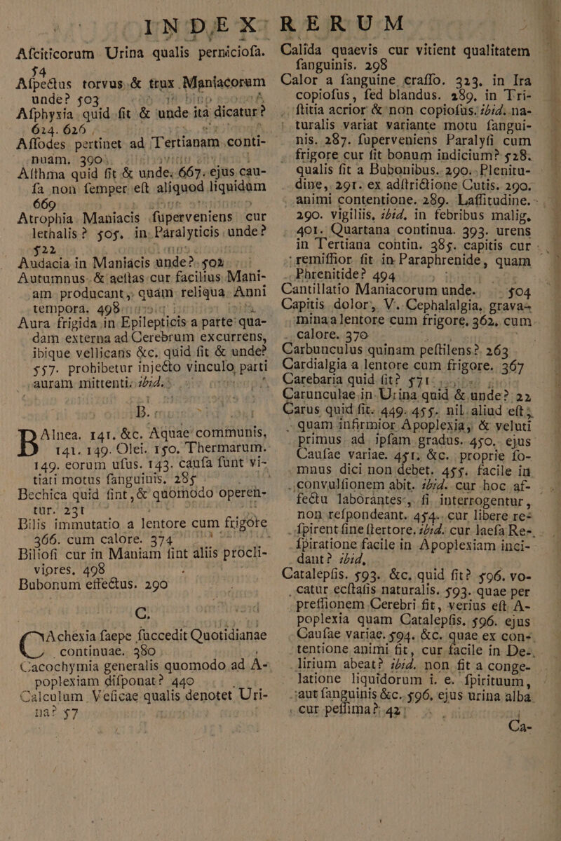 Aíciticorum Urina qualis perniciofa. j4 Afpe&dtus torvus.& trux .Maniacorum unde? 4o 5738 bi n 624.626 ^x B nuam. 390... idu inv h5 Althma quid fit & unde; 667. ejus cau- fa non femper e(t aliquod liquidum Audacia in Maniácis unde?.502 |. Autumnus- & aeltas cur facilius Mani- am. producant , quam reliqua. Anni tempora. 498«diq! i; | def. Aura frigida in Epilepticis a parte qua- dam externa ad Cerebrum excurrens, ibique vellicans &c. quid fit & unde? 357. prohibetur injecto vinculo parti pauram.niüttentioz4d4S 2v. crmmesp? i B. f yl i Alnea. 141. &c. Aquae communis, tiati motus fanguinis, 285 ie echica quid fint, & quomodo operen- 366. cum calore. 374 ) Biliofi cur in Maniam fint aliis procli- viores, 498 : Jes Bubonum effectus. 290 i saw Achexia faepe füccedit Quotidianae continuae. 390 poplexiam difponat? 440 na? $7 | RERUM E Calida quaevis cur vitient qualitatem fanguinis. 298 Calor a fanguine, craffo. 323. in Ira copiofus, fed blandus. 289. in Tri- .ftitia acrior & non copiofus. z2/4..na- ! turalis variat variante motu fangui- nis. 287. fuperveniens Paralyfi cum . frigore cur fit bonum indicium? $28. qualis fit a Bubonibus.. 290... Plenitu- : . dine,. 291. ex adítri&tione Cutis. 290. 29o. vigiliis, 2:2, in febribus malig, . 401. Quartana continua. 393. urens in T'ertiana contin. 385. capitis cur - . remiffior fit in Paraphrenide, quam - . Phrenitide? 494 Seer Cantillatio Maniacorum unde. |... $04 Capitis dolor, V..Cephalalgia, grava- Ininaalentore cum frigore, 362, cum- .. calore. 576 [T ans Carbunculus quinam peftilens?. 263 Cardialgia a lentore cum frigore. 367 Carebaria quid fit? $715.24: 0 | Carunculae in. U:ina quid & unde? 25 Carus quid fit. 449. 455. nil.aliud e(t; - quam infirmior Apoplexiay & veluti primus. ad. jpfam gradus. 450.. ejus Caufae variae. 451; &c.. proprie fo- .mnus dici non debet. 45$. facile in fe&tu laborantes:,. fi. interrogentur , non refpondeant. 454.. cur libere re: . Ípirent fine (Lertore. 27. cur laefa Res. . Ípiratione facile in Apoplexiam inci- dant? ;2;d, à Catalepfis. $93. &c, quid fit? $96. vo- , catur ecítafis naturalis. 593. quae per . prefflionem .Cerebri fit, verius eft. A- poplexia quam Catalepfis. $96. ejus Caufae variae. $94. &c. quae ex con-. tentione animi fit, cur facile in De: .lirium abeat? ;54. non fit a conge- latione liquidorum i. e. fpirituum, .jaut fanguinis &c.. $96, ejus urina alba. .curpeffima?4231 ^. i Ca-