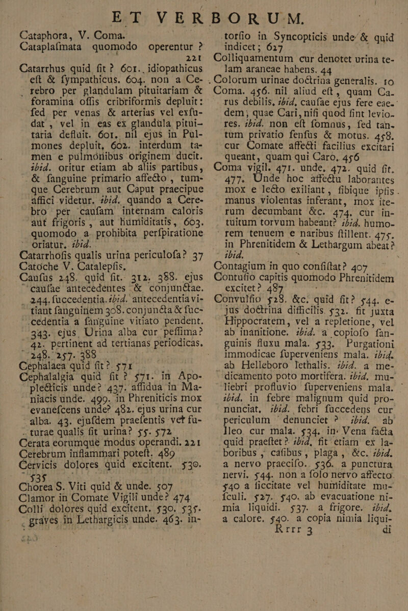 Cataphora, V. Coma. Cataplafmata quomodo operentur ? 221 Catarrhus quid fit ? 6or., idiopathicus eft & fympathicus. 604. non a Ce- . rebro. per glandulam pituitariam & foramina offis cribriformis depluit: fed per venas & arterias vel exfu- dat, vel in eas ex glandüla pitui- taria defluit. 6or. nil ejus in Pul- mones depluit, 602. interdum ta- men e pulmoriibus originem ducit. ibid. oritur etiam ab aliis partibus, . & fanguine primario affecto , tum- que Cerebrum aut Caput praecipue affici videtur. z5/d. quando a Cere- bro per caufam internam caloris aut frigoris , aut liumiditatis, 603. quomodo a. prohibita perfpiratione COrlatur,.2502.. ^ Catarrhofis qualis urina periculofa? 37 Catoche V. Catalepfis. Caufüs 248. quid fit.. 312. 388. ejus caufae antecedentes & conjun&ae. . 244. fuccedentia. 4£;Z. antecedentia vi- tiant fangainem 308. conjuncta & fuc- .cedentia a fanguine vitiato pendent. 343. ejus, Urina alba cur peffima? /:248. 257. 388 | Cephalaea quid fit?. $71 $i : Cephalalgia quid fit ? $71. im Apo- ple&ticis unde? 437. affidua in Ma- niacis unde. 499. in Phreniticis mox evanefcens unde? 482. ejus urina cur alba. 43. ejufdem praefentis vet fu- .turae qualis fit urina? y$. $72 Cerata eorumque modus operandi. 321 Cerebrum iriflammari poteft. 489 Gervicis dolores quid excitent. $39. Chórea S. Viti quid & unde. ;07 Clamor in Comate Vigili unde? 474 Colli. dolores quid excitent. $30. 531. . graves in Lethargicis unde. 463. in- torfio in Syncopticis unde/ & quid indicet; 627 Colliquamentum cur denotet urina te- lam araneae habens. 44 Coma. 4$6. nil aliud eft, quam Ca. .. rus debilis, 242, caufae ejus fere eae. dem; quae Cari, nifi quod fint levio. res. ;5:d. non eft fomaus, fed tan- tum privatio fenfus & motus. 448. cur Comate affe&i facilius excitari queant, quam qui Caro, 456 Coma vigil. 471. unde, 472. quid fit. 477. Unde hoc atfe&u laborantes mox e le&o exiliant, fibique ipfis. manus violentas inferant, mox ite- rum decumbant &c. 474. cur in- tuitum torvum habeant? 72/7. humo- rem tenuem e naribus flillent. 475. Un rape & Letbargum abeat? - 4Utá., a NS Contagium in quo confiítat? 407 Contufio capitis quomodo Phrenitidem excitet? 487 i Convulfio $28. &c. quid fit? $44. e- jus do&rina difficilis. 532. fit juxta Hippocratem, vel a repletione, vel ab inanitione. :5;/74. a copiofo fan- guinis luxu mala. $33. Purgationi immodicae fuüperveniens mala. :/;4. . ab Helleboro lethalts. 72/2. a me- dicamento poto mortifera. z£;Z, mu- liebri profluvio füperveniens mala. ' ibd, in febre malignum quid pro- nunciat, ;£:Z. febri füccedens cur periculum ' denunciet ? ;4Z. ab lleo. cur mala. $34. in: Vena facta .quid praeftet ?. ;2;2, fit etiam ex la- boribus , cafibus, plaga , &c. :/;2. a nervo praecifo.. $36. a punctura nervi. $44. non a folo nervo affecto. j40 a ficcitate vel humiditate mu- Ículi. $27. $40. ab evacuatione ni- mia liquidi. $37. a frigore. 5:4, a calore. $40. a copia nimia liqui- di Rrrr 3 |