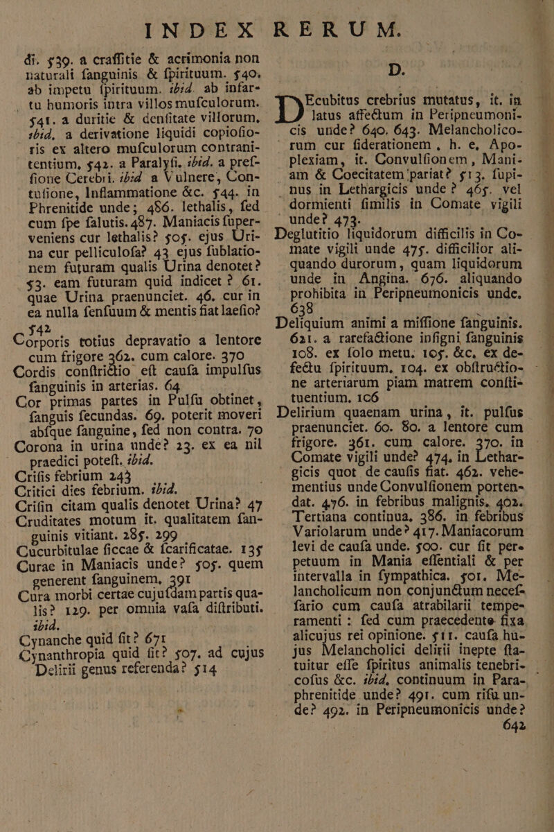 di. $39. a craffitie & acrimonia non naturali fanguinis & fpirituutn. $40. ab impetu ípirituum. :£;Z. ab infar- $41. a duritie & dentitate villorum, 1b:d, a derivatione liquidi copiofio- ris ex altero mufculorum contrani- tentium, $42. a Paralyfi. :/:g. a pref- fione Cerebri. ;:;d a Vulnere, Con- tulione, Inflammatione &c. $44. in Phrenitide unde; 4$6. lethalis, fed cum fpe falutis. 457. Maniacis füper- veniens cur lethalis? 50$. ejus Utri- na cur pelliculofa? 43. ejus fublatio- nem futuram qualis Urina denotet ? $3. eam futuram quid indicet ? 6r. quae Urina praenunciet. 46. cur in ea nulla fenfuum & mentis fiat laefio? 2 Os totius depravatio a lentore cum frigore 362. cum calore. 370 Cordis conítridio e(t caufa impulfus fanguinis in arterias. 64 Cor primas partes in Pulfu obtinet, fanguis fecundas. 69. poterit movert abfque fanguine, fed non contra. 76 Corona in urina unde? 23. ex ea nil praedici poteft. z;4. Crifisfebrium 243 .. Critici dies febrium. 15/2. | Criin citam qualis denotet Urina? 47 Cruditates motum it. qualitatem fan- guinis vitiant. 28$. 299 Cucurbitulae ficcae & fcarificatae. 135 Curae in Maniacis unde? $oj. quem generent fanguinem, 391 Cura morbi certae cujuídam partis qua- lis? 129. per omnia vafa di(tributi. i14. ! Cynanche quid fit? 671 Cynanthropia quid fit? $07. ad cujus Delirii genus referenda? $14 b D. T^wEcubitus crebrius mutatus, it. in latus affe&tum in Peripneumoni- cis unde? 640. 643. Melancholico- rum cur fiderationem , h. e, Apo- plexiam, it. Convulfionem , Mani- nus in Lethargicis unde ? 46$. vel dormienti fimilis in Comate, vigili unde? 473. Deglutitio liquidorum difficilis in Co- mnate vigil! unde 475. difficilior ali- quando durorum, quam liquidorum unde in Angina. 676. aliquando prohibita in Peripneumonicis unde. 638 Deliquium animi a miffione fanguinis. 621. a rarefa&ione ipfigni fanguinis 108. ex folo metu. 16$. &c, ex de- fe&u fpirituum, 104. ex obftructio- ne arteriarum piam matrem coníti- tuentium, 1CÓ Delirium quaenam urina, it. pulfus praenunciet. 6o. 80. a lentore cum frigore. 361. cum calore. 370. in Comate vigili unde? 474, in Lethar- gicis quot. de caufis fiat. 462. vehe- mentius unde Convulfionem porten- dat. 456. in febribus malignis, 402. Tertiana continua, 386. in febribus Variolarum unde? 417. Maniacorum levi de caufa unde. $oo. cur fit per- petuum in Mania effentiali & per intervalla in fympathica. $or. Me- lancholicum non conjun&um necef- fatio cum caufa atrabilarii tempe- alicujus rei opinione. $11. caufa hu- jus Melancholici delirii inepte fla- tuitur effe fpiritus animalis tenebri- phrenitide unde? 491. cum rifü un- de? 492. in Peripneumonicis unde? | | 642 sve PU o PIS ie ripe ui ee AL IPEA u, MMC A CÁC TT om MAU c nita on