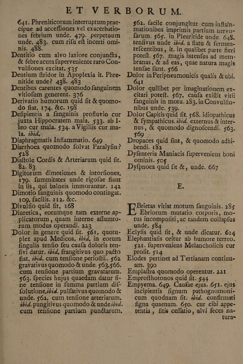 ET VER 641. Phreniticorum interruptum prae- cipue ad acceffiones vel exacerbatio- nes febrium unde. 479. perpetuum unde, 483. cum rifu eft incerti omi- mis. ^: Dentitio cum alvo laxiore conjun&a, & febreacuta fuperveniente raro Con- vulfiones excitat, $35 . Dentium ftridor in Apoplexia it. Phre- nitide unde? 438. 483 Dentibus carentes quomodo fanguinem vitiofum generent. 376 WA Derivatio humorum quid fit & quomo- do fiat, 174. &c. 198 Defipientia a. fanguinis profluvio cur juxta Hippocratem mala. $33. ab I- leo cur mala. $34. a Vigiliis cur ma- .— la. «bid, Diaphragmatis Inflammatio. 649 . Diarrhoea quomodo folvat Paralyfin? 28 Düllole Cordis & Arteriarum quid fit. 82. 83 | Digitorum dimotiones & intorfiones, 179. Íummitates unde rigofae fiant in iis, qui balneis immorantur. 142 Dimotio fanguinis quomodo contingat. 109. facilis. 112. &c. : : Divulfio quid fit, 168 Diuretica, eorumque tam externe ap- .,plicatorum, quam interne aflumto- .Arum modus operandi. 223 | Dolor in genere quid fit. $61. quotu- ^ plex apud Medicos, :£;7, in eorum . fingulis tenfio feu caufa doloris ten- fivi datur. z5;d, frangitivus quo pacto fiat, ;44. cum tenfione periottii.. $62 - gravativus quomodo & unde. 563.566. cum teníione partium gravatarum. . $63. fpecies hujus quaedam datur fi- ne tenfione in fumma partium dif- folutione,z2;7. pulfativus quomodo & unde. $62, cum tenfione arteriarum, BOR U M. 362. facile conjungitur cum inflain- mationibus imprimis partium nervo- farum. $65. in Pleuritide unde. 648. tenfivus unde :2;/. a flatu & fermen- tefcentibus, it. in qualibet parte fieri poteft. $67. magis intenfus ad mem- branas, & ad eas, quae natura magis tenfae funt. $66 — Ho in Peripneumonicis qualis & ubi. BL Dolor quilibet per imaginationem ex- citari poteft. $67. caufa exiítit vitii fanguinis in motu. 283. in Convulfio- nibus unde. $39. Dolor Capitis quid fit. 568. idiopathicus & fympathicus.22;Z. externus & inter- dn & quomodo dignofcendi. $63. $09 Dropaces quid fint, & quomodo adhi- bendi. 182 Dyfenteria Maniacis fuperveniens boni ominis. $0$ Dyfpnoea quid fit &, unde. 667 E. Bess vitat motum fanguinis. 38$ Ebriorum mutatio corporis, mo- tus incompofiti,ac tandem collapfus unde. $8 Elephantiafis oritur ab humore terreo. 521. füperveniens Melancholicis cur profit. $14 am. 390 Emplaítra quomodo operentur. 221 Emprofthotonos quid fit. $44 Empyema. 649. Caufae.-ejus. 651. ejus incipientis fignum pathognomoni- cum quodnam fit. ze;Z. confirmati -figna quaenam. 6$0. cur cibi appe- tentia , fitie ceffatio, alvi feces na- fura-