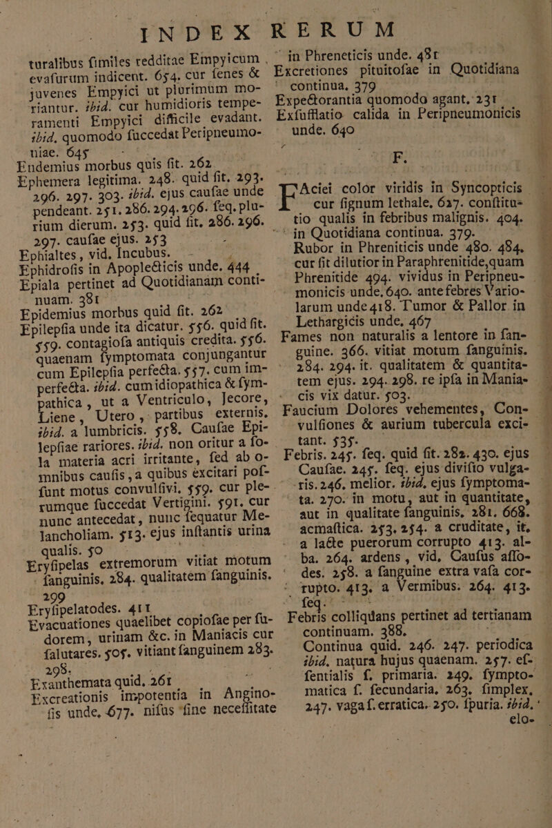 evafurum indicent. 654. cur fenes & javenes. Empyici ut plurimum mo- antur. ibid. cur humidioris tempe- ramenti Empyici difficile evadant. ibid. quomodo fuccedat Peripneumo- niae. 645 S et | Endemius morbus quis fit. 262 Ephemera legitima. 249. quid fit, 293. 296. 297. 303. i/:4. ejus caufae unde nuam. 38t | Epidemius morbus quid fit. 262 Epilepfia unde ita dicatur. 556. quid fit. $59. contagiofa antiquis credita. $56. quaenam fymptomata conjungantur perfe&ta. i/:4. cum idiopathica & fym- pathica , Liene, Utero ,. partibus externis, ibid. a lumbricis. $59. Caufae Epi- la materia acri irritante, fed ab o- mnibus caufis ,a quibus excitari pof- rumque füccedat Vertigini. f9t. cur nunc antecedat, nunc Íequatur Me- -Jancholiam. $13. ejus inftantis urina qualis. $o T NM : 299 Eryfipelatodes. 411 | i Evacuationes quaelibet copiofae per fü- dorem, urinam &c. in Maniacis cur falutares. $o$. vitiant fanguinem 283. 298. dnd | Exanthemata quid, 261 Excreationis impotentia in Angino- fis unde, 677. nifas fine neceffitate in Phreneticis unde. 48r : Excretiones pituitofae in Quotidiana continua, 379 . : P Expe&orantia quomodo agant. 231 | Exfufflatio calida in Peripneumonicis unde. 640 | : | L4 a . cur fignum lethale, 637. conftitue tio qualis ín febribus malignis. 404. - monicis unde. 640. ante febres Vario- larum unde 418. T'umor & Pallor in Lethargicis unde, 467 — | Fames non naturalis a lentore in fan- 2984. 294. it. qualitatem & quantita- cis vix datur. $03. Faucium Dolores vehementes, Con- tant. $35. Cauíae. 245. feq. ejus divifto vulga- -ris. 246. melior. :5:Z, ejus fymptoma- aut in qualitate fanguinis, 281. 668. acmaítica. 2453. 254. a cruditate, it, a lacte puerorum corrupto 413. al- ba. 264. ardens , vid, Caufus affo- des. 249. a fanguine extra vafa cor- , tupto. 413. à Vermibus. 264. 413. continuam. 388. | Continua quid. 246. 247. periodica ibid. natura hujus quaenam. 257. ef- matica f. fecundaria, 263. fimplex. . appalti t rim mi,