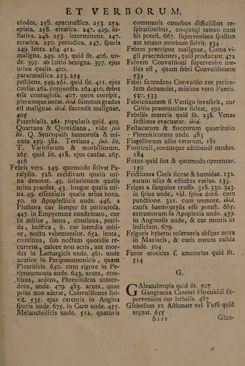 epiala, 258. erratica. 247. 429. in- flativa. 248. 253. intermittens. 247. erratica. 250. periodica. 247. Ípuria 249. lenta. 264. 412. maligna, 249. 263. quid fit. 4c6. un- de. 395. ab iaitio benigna. 397. ejus urina qualis. 400. paracmaítica. 253. 254 : peftilens. $49. 261. quid fit. 411. ejus caufae.262. conjunéta. 262.410, debet e(le contagiofa. 407. quos corripit, fpirationibus, conjungi tamen cum his pote(t, 667. fuperveniens fpafmo aut tetano morbum folvit. $34 gil praecedentes , quid producant. 472 lius eft , quam febri Convullionem lum denunciet, minime vero Pueris. $39. 533 Febricitantem fi-Vertigo invaferit, cur Crifin praenunciare foleat, $92 Febrilis materia quid fit. 238. Venae fe&ione evacuatur. :2;4. | Feftucarum & floccorum quaeritatio * Phreniticorum unde.. 483 Flagellorum ufüs veterum, 151 Fonticuli, eorumque adhibendi modus. plerumque necat. 14:7. (üummus gradus elt malignae. :2;7. fuccedit malignae, 40$ | Petechialis, 261. popularis quid. 4e9. Quartana & Quauotidiana, vide /z2 lit. Q. Syncopalis humorofa. & mi- pnüta 259. 382. T'ertiana, /zéb. lit, T. Variolaum 4& morbillorum, 26$. quid fit. 418, ejus caufae. 265. 184 416 | Fotus quid fint & quomodo operentur. Febris vera. 249. quomodo folvat Pa- 1$O .ralyfin. $28. recidivam qualis uri- Frictiones Cutis ficcae & humidae. 132. na denotet. 49. folutionem qualis urina praeílet. 43. longae qualis uri- o. in Apoplecticis unde. 446. a lethora cur femper fit periculofa. 447. in Empyemate confirmato, cur Íit mitior , lenta, continua, putri- earum ufus & effectus varius. 133. in fpina unde, vid. fpina dorti. cum punctione. 321. cum tremore. 12/4. caufa haemopty(íis etfe poteft. 66j. extremorum in Apoplexia unde. 439. in Anginofis unde, & cür mortis lit indicium. 679. Frigoris hyberni tolerantia abfque noxa in Maniacis, & cutis eorum calida da, hectica, it. cur interdiu miti- or, noctu vehementior. 652. lenta, continua, fub no&em quotidie re- currens, calore non acris, aut mor- ^ unde. $04 den dax in Lethargicis unde. 46:1. unde Furor eroticus f. amatorius quid fit, - acutior in. Peripneumonicis , quam ^ $14 Pleuriticis. 640. cum rigore in Pe- ripneumonia unde. 643. acuta, con- G. ,tinua, ardens, Phrenitidem antece- dens, unde. 479. 483. acuta, quae (m quid fit. $07. prius non aderat, Convuifiones fol- Gangraena Cerebri Phrenitidi fü- — vit. 53$. ejus carentia in Angina perveniens cur lethalis. 497 - fpuria unde. 675. in Caro unde. 45$. Gibbofitas ex Aíthmate vel T'uffi quid - Melancholicis unde, $12, quamvis ^ arguat. 655 ; O5$sS | Glan-
