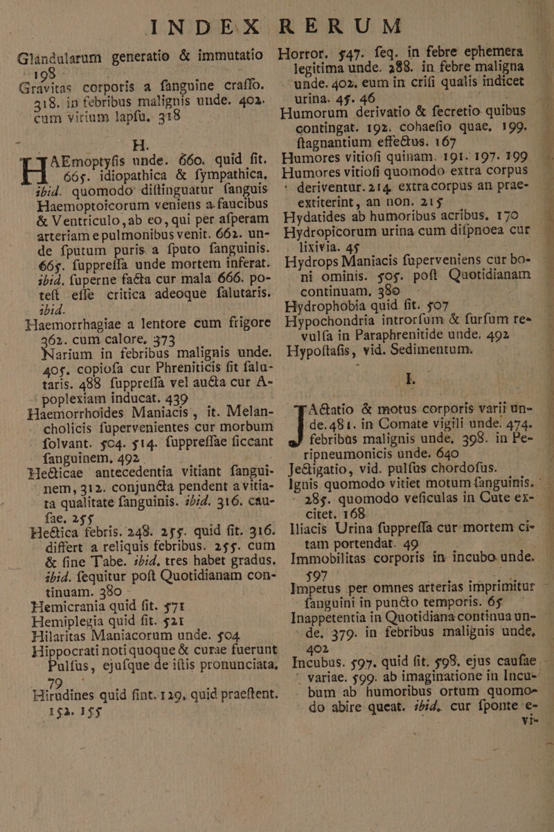 Glándularum generatio & immutatio inis EA MA Gravitas corporis a fanguine craffo. 18. in febribus malignis unde. 402. — €um virium lapfu. 318 | à H. AEmoptyfis unde. 660. quid fit. H 66$. idiopathica & fympathica, ibid. quomodo: dittinguatur fanguis Haemoptoicorum veniens a-faucibus & Ventriculo,ab eo, qui per afperam arteriam e pulmonibus venit. 662. un- de fputum puris a fputo fanguinis. ibid. fuperne facta cur mala. 666. po- e effe critica adeoque falutaris. Haemorrhagiae a lentore cum frigore 62. cum calore, 373 | arium in febribus malignis unde. 40$. copiofa cur Phreniticis fit falu- taris. 488. fuppretfa vel aucta cur À- poplexiam inducat. 439 Haemorrhoides Maniacis, it. Melan- | folvant. $c4. $14. fuppreffae ficcant - fanguinem. 492 . | : He&icae antecedentia vitiant fangui- nem, 312. conjun&ta pendent a vitia- ta qualitate fanguinis. 25:2. 316. cau- fae. 235 | He&ica febris. 248. 25$. quid fit. 316. differt a reliquis febribus. 25$. cum & (ine Tabe. :/;d, tres habet gradus. ibid. fequitur poft Quotidianam con- tinuam. 380 - Hemicrania quid fit. $71 Hemiplezgia quid fit. $21 Hilaritas Maniacorum unde. $04 Hippocrati noti quoque & curae fuerunt Pulfus, ejufque de i(tis pronunciata, rs Hirudines quid fint. 129, quid praeftent. 152. 1 $$ Horror. $47. feq. in febre ephemera legitima unde. 288. in febre maligna unde. 402. eum in crifi qualis indicet urina. 4$. 46 Humorum deri contingat. 192. cohaefio quae, 199. ftagnantium effectus. 167 * deriventur.214. extracorpus an prae- extiterint, an non. 21$. — Hydatides ab humoribus acribus, 170 Hydropicorum urina cum difpnoea cur lixivia. 4$ ; Hydrops Maniacis fuperveniens cur bo- ni ominis. $og. poft Qaotidianam Hypochondria introrfum & furfum re» vulía in Paraphrenitide unde, 492 Hypoftafis, vid. Sedimentum. | ik FACatio & motus corporis varii un- febribas malignis unde, 398. in Pe- ripheumonicis unde. 640 Je&tigatio, vid. pulfüs chordofus. citet. 168. tam portendat. 49 $97 fanguini in puncto temporis. 65 de. 379. in febribus malignis unde, '. variae. $99. ab imaginatione in Incu- bum ab humoribus ortum quomo» do abire queat. i54, cur fponte e- Fn ^ ir No di