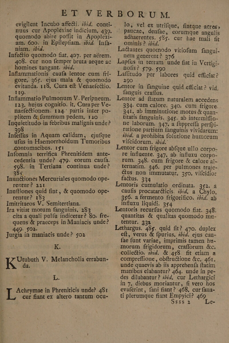 nuus cur Apoplexiae indicium, 439. am. 600. in Epileptiam. :2/7. In(a- niam. 2:4. | Infe&amp;tio quomodo fiat. 407. per aerem. 408. cur non femper bruta aeque ac homines tangant. 7:7. Inflammationis caufa lentor cum fti- gore, 365. ejus. mala &amp; quomodo 119. Infsitiingiió Pulmonum V. Peripneum. 123. hujus cognitio. it, Cura per Ve- naefectionem. 124. partis inter po- - plitem &amp;, fummum pedem, 120 . - Iuquietitudo in febribus malignis unde? Q Inízfus in Aquam calidam, cjufque . ufus in Haemorrhoidum Tumoribus .contumacibus. r1 Infomnia terrifica Phrenitidem ante- cedentia unde? 479. eorum caufa. $98. in Tertiana continua unde? SQdo | Tad ouér Mercuriales quomodo ope- rentur? 22r  Inuftiones quid fint, &amp; quomodo ope- rentur? 183 | Imitritaeos V. Semitertiana. Ira vitiat motum fanguinis, 283 ^ cita a quali pulfu indicetur? 8o. fre- quens &amp; praeceps in Maniacis unde? 449. 0h. .—- i Jurgia in maniacis unde? $02 4 ] K. 37 Utubuth V. Melancholia errabun- da. L. ^W Achrymae in Phreniticis unde? 481 cur fiant ex altero tantum. ocu- lo, vel ex utrifque, fintque acres; paucae, denfae, eorumque angulis adhaerentes. $85. cur hae mali fit ominis ? zeid. ! Lacantes quomodo vitiofum fangui- nem generent? 376 Lapfus in terram unde fiat in Vettipi- nofis? $79. $90 Lafütudo per labores quid efficiat? 290 . ; | fanguis craflus. Lentor ad (tatum naturalem accedens 334. cum calore. 540. cum frigore. 341. ab imminutione motus &amp; quan- utatis fanguinis. 345. ab intermiffio- ne laborum. 347, a füppreffa perfpi- ratione partium fanguinis vividarüm: :/id. a prohibita folutione humorum vifcidorum. z/;4.' | Lentor cum frigore abfque ullo corpo- re influente. 347, ab influxu corpo- rum. 348. cum frigore &amp; calore al- ternatim. 346. per pulmones traje- &amp;us non immutatur, 550. vifcidior factus. 334 Lentoris cumulatio ordinata. 352. à caufis procatarcticis. ;2;Z, a Chylo, 356. a fermento frigorifico. 72/2. ab influxu liquidi. 354 ; Lentoris recurfus quomodo fiat. 348. quantitas &amp; qualitas quomodo mu- tentur. 332 Lethargus. 48$. quid fit? 470. duplex eft, verus &amp; fpurius, 727. ejus cau- fae funt variae, imprimis tamen hu- morum frigidorum, crafforum &amp;c. . colle&amp;tio. :5;2. &amp; 458. fit etiam &amp; compreílione , ob(tru&amp;ione &amp;c. 461. unde quaevis ab iis apprehenía ftatim. manibus elabantur? 464. unde in pe- des dilabantur? :7/7, cur Lethargici in 7, diebus moriantur, fi vero hos evaferint, fani fiant? 468, cur fana- ti plerumque fiant Empyici? 469