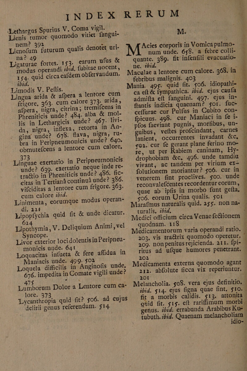 (ethargus Spurius V.Coma vigil. Lienis tumor quomodo vitiet fangui- nem? 392 TN. HM Lienofum futurum qualis denotet uri- na? 49 Ligaturae fortes. 153. tarum ufus &amp; modus operandi ://2. fubitae nocent , 154. quid circa eafdem obfervandum. ibid. | | Limodis V. Peftis. . Lingua arida &amp; afpera a lentore cum frigore, 363. cum calore 373. arida , afpera, nigra, citrina; tremifcens 1n Phreniticis unde? 484. alba &amp; mol- Nis in Lethargicis. unde? 467. livi- da, nigra, inflexa, retorta In Aa- gina unde? 678. flava, n!Br3, ru- bra in Peripneumonicis unde? 640. obmutefcens a lentore cum calore, unde? 639. exertatio neque inde re- tra&amp;tio in Phreniticis unde? 496. fic- citas in Tertianà continuà unde? 586. vifciditas a lentore cum frigore. 363. cum calore :2;4. | Linimenta, eorumque modus operan- . di. 22f M Lipopfychia quid fit &amp; unde dicatur. 614 Lipothymia, V. Deliquium Animi , vel Syncope. Livor exterior locidolentis in Peripneu- monicis unde. 641 Loquacitas infüeta &amp; fere affidua in Maniacis unde. 499. $02 Loquela difficilis in Anginofis unde, 676. impedita in Comate v igili unde? 47$ Lumborum Dolor a Lentore cum ca- lore. 373 Lycanthropia quid fit? $o6. ad cujus delirii genus referendum. 514. M. Acies corporis in Vomica pulmo- num unde. 658. a febre colli- quante. 389. fit infenfili evacuatio-. ne. ibid. | | Maculae a lentore cum calore. 368. in febribus malignis. 403 WEE Mania. 49$. quid fit. $06. idiopathi- admifta eft fanguini. 497. ejus in- .flantis indicia quaenam? $ot. ceffurae cur Pulfus in Cubito con- fpicuus. 498. cur Maniaci in fe i- pfos faeviaut pugnis, morfibus, un- d dw JRRDE c AU TIER e aee DONNER X — 2 PUE Sg ur J EMEN LO MS 7 lanient, occurrentes invadant GC, *91. cur fe gerant plane ferino mo- re, ut per Rabiem caninam, Hy- drophobiam &amp;c. vivant, ac tandem per virium ex- folutionem moriantur? $06. cur in venerem Íint proclives. $oo. unde reconvalefcentes recordentur eorum, quae ab ipfis in morbo funt gefta, $06. eorum Urina qualis. $0t turalis, z£:d. quodnam. 118 202 Medicamenta externa quomodo agant 201 U24M A Melancholia. $08. vera ejus definitio. t a morbis calidis. quid fit. $15. enus. ibid: errabunda Arabibus Kum | tubuth. ;2;7. Quaenam asi n ru E . Mio- NL