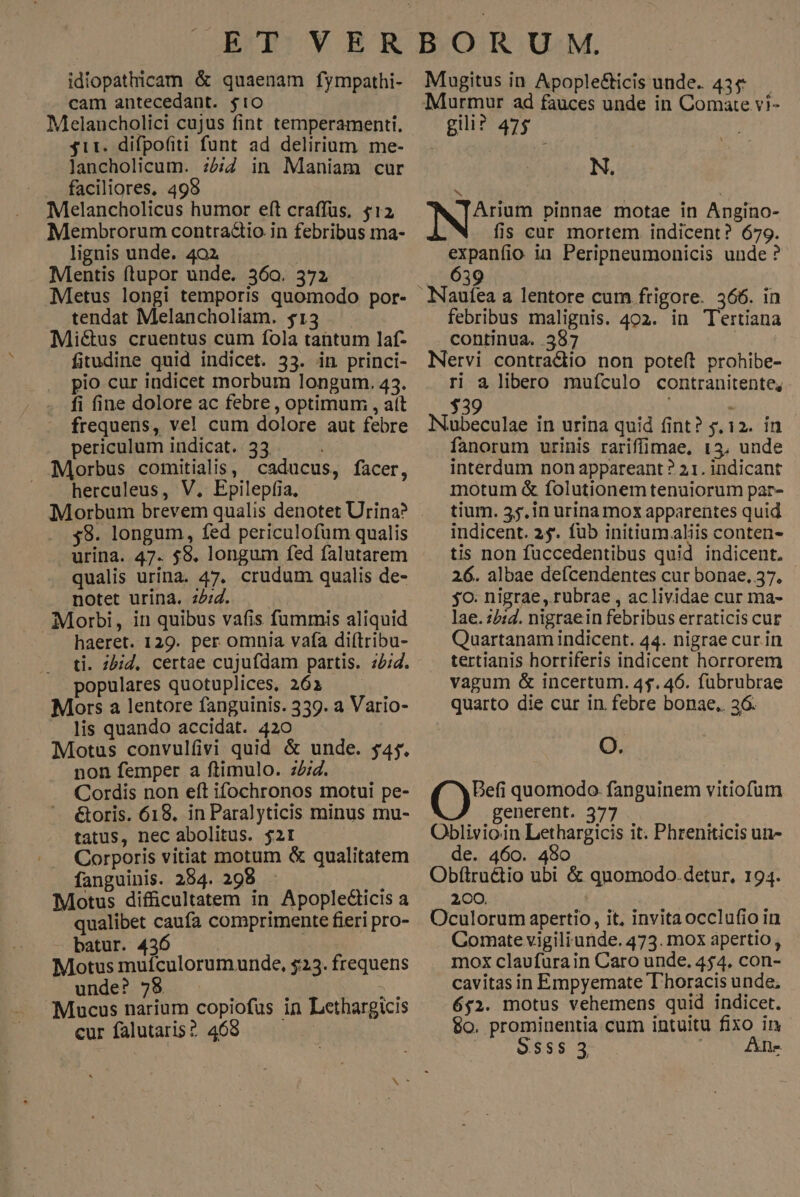 idiopathicam & quaenam fympathi- cam antecedant. $10 Melancholici cujus fint temperamenti., 311. difpofiti funt ad delirium. me- lancholicum. :5i in Maniam cur faciliores, 495 Melancholicus humor eft craffüs, $12 Membrorum contractio in febribus ma- lignis unde. 402 Mentis ftupor unde. 360. 372 Metus longi temporis quomodo por- tendat Melancholiam. $13 Mictus cruentus cum fola tantum laf- fitudine quid indicet. 33. in princi- pio cur indicet morbum longum. 43. fi fine dolore ac febre , optimum, , att frequens, vel cum dolore aut febre periculum indicat. 33. i Morbus comitialis, caducus, facer, herculeus, V. Epilepfia, 58. longum, fed periculofum qualis urina. 47. $8. longum fed falutarem qualis urina. 47. crudum qualis de- notet urina. z/:4. Morbi, in quibus vafis fummis aliquid haeret. 129. per omnia vafa diftribu- ti. z5jd. certae cujufdam partis. 4/4. populares quotuplices, 261 Mors a lentore fanguinis. 339. a Vario- lis quando accidat. 420 Motus convulfivi quid & unde. $4. non femper a ftimulo. 2:2. Cordis non eft ifochronos motui pe- &oris. 618. in Paralyticis minus mu- tatus, nec abolitus. $21 | Corporis vitiat motum & qualitatem fanguinis. 284. 298 uis Motus difficultatem in Apopledicis a qualibet caufa comprimente fieri pro- batur. 436 Motus muículorumunde, $23. frequens unde? 78 : t Mucus narium copiofus in Lethargicis cur falutaris? 4698 Mugitus in Apople&icis unde. 43& gii? 475. N. b? Nem pinnae motae in Angino- fis car mortem. indicent? 679. expanfio in Peripneumonicis unde? febribus malignis. 402. in Tertiana continua. 387 Nervi contradiio non poteft prohibe- ri a libero mufículo contranitente, $39 be dar Nubeculae in urina quid fint? 5,12. in fanorum urinis rariffimae, 13, unde interdum non appareant? 21. indicant motum & folutionem tenuiorum par- tium. 55. in urina mox apparentes quid indicent. 25. fub initium.aliis conten- tis non fuccedentibus quid indicent. 26. albae defcendentes cur bonae, 37. jo. nigrae, rubrae , ac lividae cur ma- lae.:2:d. nigraein febribus erraticis cur Quartanam indicent. 44. nigrae cur.in tertianis hortiferis indicent horrorem vagum & incertum. 45.46. fübrubrae quarto die cur in febre bonae, 36. O. Befi quomodo. fanguinem vitiofum generent. 377 Oblivioin Lethargicis it. Phreniticis un- de. 460. 480 Obftructio ubi & quomodo.detur, 194. 200. Oculorum apertio, it, invitaocclufio in Comate vigiliunde. 473. mox apertio, mox claufurain Caro unde, 454. con- cavitas in Empyemate D'horacis unde, 652. motus vehemens quid indicet. $0. prominentia.cum intuitu fixo in