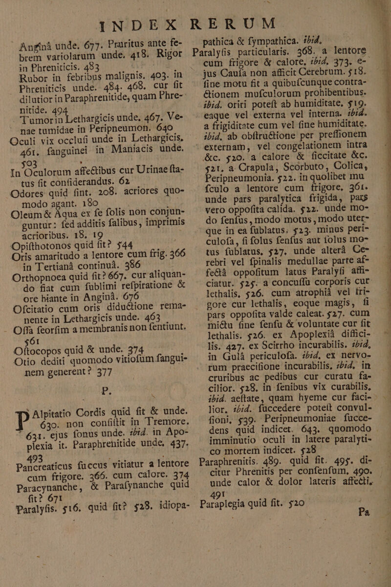 Anrinà unde. 677. Praritus ante fe- brem variolarum unde. 418. Rigor in Phreniticis. 483 484. 468. cur fit Phreniticis unde. nitide. 494 | 5 -l'umorin Lethargicis unde, 467. Ve- mae tumidae in Peripnpeumon. 640 Oculi vix occlufi unde in Lethargicis, 461. fanguinei in Maniacis unde. (o : | In Oculorum affectibus cur Urinae fta- tus fit confiderandus. 62 Odores quid fint. 208. acriores quo- J. modo agant. 180 | Oleum & Àqua ex fe folis non conjun- guntur: fed additis falibus, imprimis acrioribus. 19, 19 à Opifthotonos quid fit? $44 | Oris amaritudo a lentore cum frig. 366 in Tertianà continuà. 356 | Orthopnoea quid fit? 667. cur aliquan- do fiat cum fublimi refpiratione & ore hiante in Anginá. 676 Ofcitatio cum oris diductione rema- nente in Lethargicis unde. 463 $61 Oftocopos quid & unde. 374 ; Otio dediti quomodo vitiofum fangui- nem generent? 377 | P. i. T) Alpitatio Cordis quid fit & unde. * 631. ejus fonus unde. 252. in Apo- plexia it. Paraphrenitide unde, 437. 493 4 E o H Pancreaticus fuccus vitiatur a lentore cum frigore. 366. cum calore. 374 Paracynanche, & Parafynanche quid .. fit? 671 | 2 Paralyfis. $16. quid fit? $28. idiopa- YN pathica & fympathica. 5/4, jus Cauía non afficit Cerebrum. 18. fine motu fit a quibuícunque contra- &ionem mufculorum prohibentibus. ibid. oriri poteft ab humiditate, $19. eaque vel externa vel interna. ibid. a frigiditate cum vel fine humiditate. - externam, vel congelationem intra &c. $10. a calore & ficcitate &c. $21, a. Crapula, Scorbuto, Colica, Peripneumonia. $22. in quolibet mu fculo a lentore cum frigore. 36r. unde pars paralytica frigida, pars vero oppofita calida. $22. unde mo- do fenfus, modo motus , modo uter- culofa, fi folus fenfus aut tolus mo- tus fublatus, 527. unde alterà Ce- rebri vel fpinalis medullae parte af- fe&à oppofitum latus Paralyfi affi- lethalis, $26. cum atrophià vel tri- gore cur lethalis, eoque magis, fi pars oppofita valde caleat. 527. cum miétu fine fenfu & voluntate cur fit lis. 427. ex Scirrho incurabilis. 2:2, in Gulá periculofa. ;/;2, ex netvo- rum praecifione incurabilis, 252, in cruribus ac pedibus cur curatu fa- cilior. 528. in fenibus vix curabilis, lior. z5;Z. füccedere poteft convul- fioni, $39. Peripneumoniae fucce- imminutio oculi in latere paralyti- co mortem indicet. $28 Paraphrenitis. 489. quid fit. 49$. di- ayicohe . Paraplegia quid fit. $20 | Pa d : - dite D AUSTRIE TEPPRERINS rmn