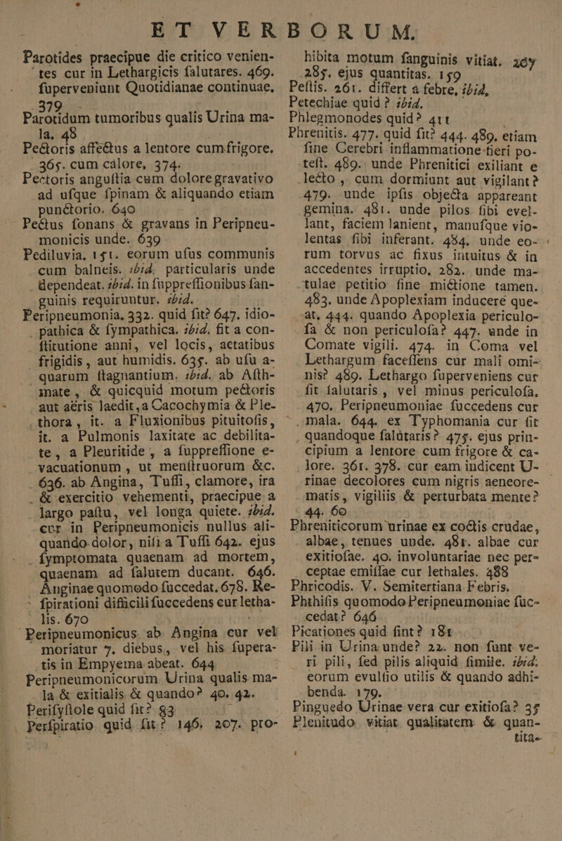 Parotides praecipue die critico venien- tes cur in Lethargicis falutares. 469. fuperveniunt Quotidianae continuae, 22 MUN i ic Panaridion tumoribus qualis Urina ma- la. 4 | Peétoris affe&amp;us a lentore cumfrigore. . 36$. cum calore, 374. Pectoris anguítia cam dolore gravativo pun&amp;torio. 640 Pe&amp;tus fonans &amp; gravans in Peripneu- monicis unde. 639 Pediluvia, 141. eorum ufus communis cum balneis. :2;2, particularis unde dependeat. 25:4. in fuppreffionibus fan- guinis requiruntur. z/;4. UT Peripneumonia, 332. quid fit? 647. idio- . pathica &amp; fympathica. 75/2. fit a con- ftitutione anni, vel locis, actatibus frigidis, aut humidis. 635. ab ufu a- quarum ftagnantium. :5:Z. ab Afth- inate, &amp; quicquid motum pectoris aut aeris laedit, a Cacochymia &amp; Ple- .thora, it. a Fluxionibus pituitofis, it. a Pulmonis laxitate ac debilita- te, a Pleuritide , a fuppreffione e- vacuationum , ut menítruorum &amp;c. .. 636. ab Angina, Tufli, clamore, ira . &amp; exercitio vehementi, praecipue a largo paítu, vel longa quiete. 72. cur in Peripneumonicis nullus ali- quarido- dolor, nifi a Tuffi 642. ejus . Ífymptomata quaenam. ad mortem, quaenam ad falutem ducant. 646. Anginae quomodo fuccedat. 675. Re- - fpirationi difücili fuccedens cur letha- . lis. 670 p eit 7 Peripneumonicus. ab Angina cur vel » moriatur 7. diebus, vel his fupera- .tisin Empyema abeat. 644 : Peripneumonicorum Urina qualis ma- .]a &amp; exitialis &amp; quando? 40. 42. Perifyftole quid fit? 83 NS X. Perfpiratio quid fit? 146. 207. pro- hibita motum fanguinis vitiat. 10y .28$. ejus quantitas. 159 Peflis. 261. differt a febre, i/;4, Petechiae quid ? 72:4. Phlegmonodes quid? 4t1t ; Phrenitis. 477. quid fit? 444. 489, etiam fine Cerebri inflammatione fieri po- teft. 489.. unde Phrenitici exiliant e lecto ,, cum dormiunt aut vigilant? 479. unde ipíis objeGa appareant gemina. 481. unde pilos fibi evel- lant, faciem lanient, manufque vio- rum torvus ac fixus intuitus &amp; in accedentes irruptio, 282. unde ma- -tulae petitio fine mi&amp;ione tamen. 483. unde Apoplexiam inducere que- fa &amp; non periculofa? 447. unde in Comate vigili. 474. in Coma vel Lethargum faceffens cur mali omi- nis? 489. Lethargo fuperveniens cur fit falutaris , vel minus periculofa. 470. Peripneumoniae fuccedens cur mala. 644. ex Typhomania cur fit , quandoque falütaris ?. 475. ejus prin- cipium a lentore cum frigore &amp; ca- matis, vigiliis &amp; perturbata mente? 44. 60 Phreniticorum urinae ex coctis crudae, . albae, tenues unde. 481. albae cur exitiofae. 40. involuntariae nec per» ceptae emiífae cur lethales. 488 Phricodis.. V. Semitertiana Febris. Phthifis quomodo Peripneumoniae füc- cedat? 646 | Picationes quid fint? 181 Pii in Urina unde? 22. non funt. ve- ri pili, fed pilis aliquid. fimile. 22:4. eorum evulfio utilis &amp; quando adhi- benda. 179. Pinguedo Urinae vera cur exitiofa? 35 leuitudo. vitiat. qualitatem. &amp; quan- tita«