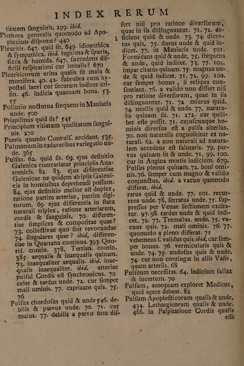 titatem fanguinis, 299. i5id. Plethora generalis quomodo ad Apo- plesiam difponat? 449 Pleuritis. 647. quid fit. 649. idiopathica &amp; fy mpathica. 22:4. legitima &amp; fpuria, ficca &amp; humida. 647. fuccedens dif- ficili refpirationi cur lethalis? 670 Pieuriticorum urina qualis fit mala &amp; mortifera. 40. 41- poftafi laevi cur fecuram indicet cri- fin. 46. indicia quaenam bona. $3. $5 Pollutio no&amp;urna frequens in Maniacis unde. $oO Priapifinus quid fit? $4$ Principium vitiatum qualitatum fangui- nis. 270 Pueris quando Convulf. accidant. $35* Pulmonumin cadaveribus variegatio un- de. 365 i : Pulfus. 62. quid fit. 69. ejus definitio Galenica contrariatur principiis Ana- tomicis. 92. 83. ejus differentiae Galenicae ne quidem ab ipfis Galeni- cis in hominibus deprehendi poffunt. $4. ejus definitio melior elt duplex; ratione partim arteriae, partim digi- torum. 69. ejus differentia in ftatu naturali triplex, ratione arteriarum, cordis &amp; fanguinis, 70. ditferen- tiae fimplices &amp; compofitae quae? 23. colle&amp;tivae quo fint revocandae 74. fingulares quae? ibid, differen- tiae in Quartana continua. 393. Quo- tid. contin. 378. Tertiam. contin. 385. aequalis &amp; inaequalis quinam. 33. inaequaliter aequalis. i5;id. inae- . qualis inaequaliter. ibid, arteriae . pulfui Cordis eft fynchronicus. 70 celer &amp; tardus unde. 72. cur femper mali ominis. 77. caprizans quis. 7j. 26. | | Polfus chordofus quid &amp; unde $46. de- bilis &amp; parvus unde. 7O. 71: Cur malus. 77. debilis a parvo non dif- e fert nifi pro ratione diverforum, ficiens quid &amp; unde. 73. 74. dicro- tus quis, 75. durus unde &amp; quid in- dicet. 77. in Maniacis unde. $ot. Formicans quid &amp; unde, 7$. frequens. &amp; unde, quid indicet. 73. 77. 1Or. impar citatus quinam. 7j. magnus un- de &amp; quid indicet. 71. 72. 99. 1co. cur femper bonus , fi reliqua con- fentiant. 76. à valido non differt nifi pro ratione diverforum, quae in iis diftinguuntur. 7I. 72. miuarus quid. 74. mollis quid &amp; unde. 77. natura- lis quinam fit. 71. 272. cur quili- bet efle poffit. 71. cujüfcunque ho- minis diverfus eft a pulfu alterius. 7o. non naturalis cognofcitur ex na- turali. 62. a non naturali ad natura. lem accedens eft falutaris. 79. par- vus quinam fit &amp; unde. 71. 99, 100. cur in Angina mortis indicium. 679. Pulfus plenus quinam. 72. boni omi- nis. 76. Has ors magno &amp; valido conjun&amp;us, :2;2. a vacuo quo differat. :;4. MIC rarus quid &amp; unde. 77. 10r. tfecur-- rens unde. 78, ferratus unde. 75. fup- preffus per Venae fectionem excita- tur. 97. 98. tardus unde &amp; quid indi- cet, 72. 77. Tremulus. unde. 7$. VA- cuus quis. 72. mali ominis. 76: 77. quomodo a pleno differat. 7t vehemens f. validus quis.72/2, cur fem- per bonus. 76. vermicularis quis &amp; 74. cur non contingat in aliis Vafis, quam arteriis. 68 p Pulfüum neceffitas. 64. indicium fallax &amp; incertum. 7o quid agere debeat. 82 : Pulfüm Apople&amp;ticorum qualis &amp; unde, 434. Lethargicorum qualis &amp; unde. . 466. in Palpitatione Cordis qualis Ic