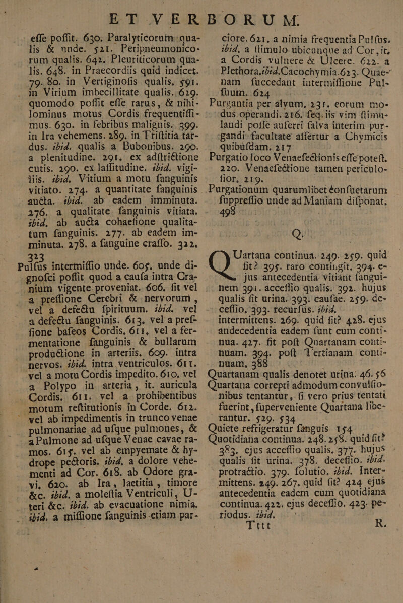 effe poffit. 650. Paralyticorum :qua- lis & unde. $ai. Peripneumonico- rum qualis. 642. Pleuriticorum qua- lis. 648. in Praecordiis quid indicet. 79. 8o. in Vertiginofis qualis, $91. . in Virium imbecillitate qualis.. 629. quomodo poffit effe rarus, & nihi- mus. 630. in febribus malignis.. 399. in Ira vehemens. 289. in T'ri(titia tat- dus. zb;i. qualis a. Dubonibus. 29o. a plenitudine. 291. ex ad(tri&tione cutis. 290. ex latfitudine. :5;2. vigi- lis. ibid. Vitium a motu fanguinis vitiato. 274. a quantitate fanguinis - aucta. ibid. ab eadem imminuta. 276. a qualitate fanguinis vitiata. ibid. ab aucta cohaeflone qualita- tum fanguinis. 277. ab eadem im- minuta. 279. a fanguine craffo, 332, 1 Pulfüs intermiffio unde. 60$. unde di- gnofci poffit quod a caufa intra Cra- . nium vigente. proveniat. 606. fit vel a prefione Cerebri & nervorumi , vel a defe&u fpirituum. ;£;Z. vel a defe&tu fanguinis. 613. vel a pref- fione bafeos Cordis, 611, vel a fer- mentatione fanguinis & bullarum productione in arteriis. o9. intra nervos. zbid. intra ventriculos. Órt. vel a motu Cordis impedito. 610. vel a Polypo in arteria, it. auricula Cordis. 611. vel a prohibentibus motum reftitutionis in Corde. 612. ' wel ab impedimentis in trunco venae pulmonariae ad ufque pulmones, & aPulmone ad ufque V enae cavae ra- mos. 615. vel ab empyemate & hy- drope pectoris. ;5;2. a dolore vehe- menti ad Cor. 618. ab Odore gra- vi, 620. ab Ira, laetitia , timore &c. ibid. a moleftia Ventriculi, U- teri &c. :bid. ab evacuatione nimia, - ibid. a miffione fanguinis ettam par- ciore. 621, a nimia frequentia Pul(us. ;bid, a ltimulo ubicunque ad Cor , it, a Cordis vulnere & Ulcere. 622. a Plethora.:/:2.Cacochymia.623. Quae- nam fuccedant iutermiffüione Pul- fuum. 624 | ! Purgantia per alyum, 331. eorum mo- dus operandi. 216. feq. iis vim ftimu- landi pofle auferri falva interim pur- :gandi- facultate affertur a Chymicis quibüfdam.217 | Purgatio loco Venaefectionis effe poteft, 220. Venaefe&ione tamen periculo- fior, 219. | Purgationum quarumlibet éonfuetarum füppreffio unde ad Maniam difponat, 498 : Q. w, jus antecedentia. vitiant fangui- nem 391. acceffio qualis. 392. hujus qualis fit urina..393. caufae. 259. de- ceffio, 395. recurfuüs. ://2, intermittens. 269. quid fit? 425. ejus andecedentia eadem funt cum conti- nua. 427. fit poft Quartanam conti- nuam. 394. poít Tl'ertianam conti- nuam. 388 : Quartanam qualis denotet urina: 46. $6 Quartana correpti admodum convul(io- nibus tentantur, fi vero prius tentatt fuerint , füperveniente Quartana libe- rantur. $29. $34 Quiete refrigeratur fanguis 154. Qaotidiana continua. 248. 258. quid fit? 383. ejus acceflio qualis. 377. huju$ qualis fit urina. 378. decetffio. ibid- ' protractio. 579. folutio. ;2;2. Inter- . mittens. 249. 267. quid fit? 414 ejus antecedentia eadem cum quotidiana continua. 422. ejus deceffio. 423. pe- riodus. :id. Tttt R.