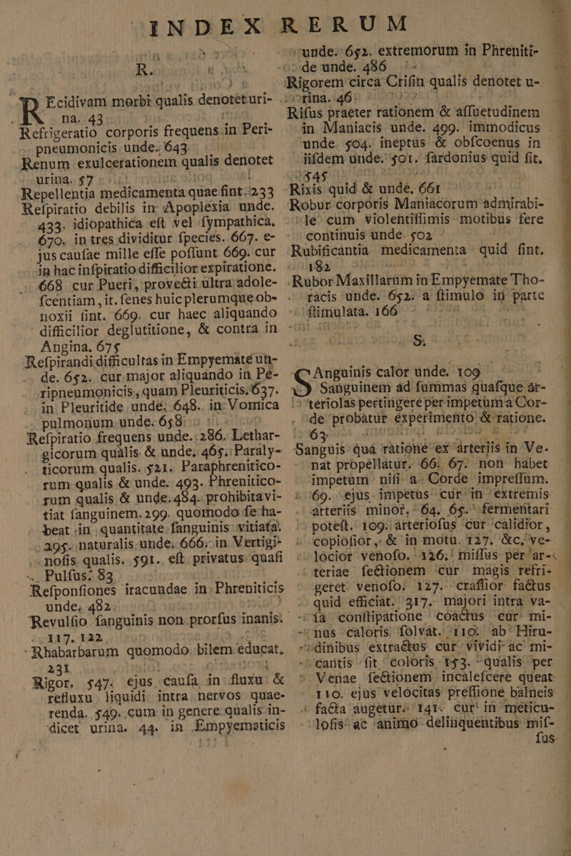 ti .  * h R.o: Q o | et CMM UAR y, 1 * T3 Ecidivam morbi qualis denotét uri- 14543 10 TUE. c7 45. HER Refrigeratio corporis frequens in Peri- -. pneumonicis unde. 643. Renum exulcerationem qualis denotet riae $7 rip visus oHoq. Cog Repellentia medicamenta quae fint. 233 Befpiratio debilis in; :'Apoplexia unde. 433. idiopathica eft vel fympathica., 670. in tres dividitur fpecies. 667. €- jus caufae mille effe poffunt 669. cur in hac infpiratio difficilior expiratione. 668 cur Pueri, provecti ultra adole- fcentiam , it. fenes huic plerumque ob- noxii fint. 669. cur haec aliquando : difficilior deglutitione, &amp; contra in Angina. 67$ ! Retpirandi difficultas in Empyematé un- de. 652. cur. major aliquando in Pé- ripneumonicis , quam Pleuriticis.637. in Pleuritide unde. 648.. in; Vomiica pulmonum. unde.658: 5 5:5: Refpiratio frequens unde.:286, Lethar- gicorum quàlis &amp; unde; 465. Paraly- ticorum qualis. 521. Paraphrenitico- rum qualis. &amp; unde. 493. Phrenitico- rum qualis &amp; unde.494. prohibitavi- tiat fanguinem. 299. quomodo fe: ha- beat.in quantitate.fanguinis vitiata. ; 395. naturalis; unde, 666; in Vertigi- .nofis. qualis. $91. eft. privatus. quafi Pulfus: 83. : I E Ld unde. 482. ji Revulfio fanguinis non. prorfus inanis. - (11317. 122 LAU VET -Rhabarbarum quomodo. bilem educat, Rigor. $47. -refluxu. liquidi intra: nervos quae- renda. $49..cum in genere qualis in- dicet urina. 44. in .Empyemeaticis unde. 652. extremorum in Phireniti- Crifin qualis denotet u- Rifus praeter rationem &amp; affuetudinem unde $04. ineptus &amp; obfcoenus in iifdem unde. $01. fardonius quid fit, Ag 4$ AC, SED Rixis quid &amp; unde. 661 Robur corporis Maniacorum admirabi- Je. cum violentiffimis- motibus fere continuis ünde. $02 2 ^— ^ Rubificantia nedicamenta quid fint. 482 | | | ràcis unde. 652. a ftimulo id parte $&amp; *  /3 Sanguinem ád fummas quafque àr- ;5 tériolas pertingere perimpetum a Cor- | mrs grim éxperimento &amp; ratione. Sanguis: Quá rationé ex arteriis in Ve. nat propellatur. 66: 67. non habet impetum nifi: a- Corde impreffüm. 69. ejus. impetus cur'in 'extremis- arteriis. minor. ^64. 6$. fermentari pote(t.' 109. arteriofus 'cur 'calidior, copiofior,.&amp; in motu. 127. &amp;c, ve- Su calor unde. 109. ^- . teriae fe&amp;tionem cur magis refri- geret venofo: 127. craflior fa&amp;us. .. quid efficiat. 317. majori intra va- -^1aà conftipatiione 'cóáctus cür- mi- -'nus caloris folvát. rio: ab'Hiru- -sdinibus extra&amp;us cur vivid ac mi-- -^ cartis -fit, Coloris 1543. qualis per -Venae fectionem incalefcere queat x ;  t . , É 2 —-  i ze -— —3 - REN EUWTREEDRETENCTERTHPERENN PTT mme eme ER ute 0o s ANE a ra CARE uomen ap^ Mn Po 1 3 -d | : lofis:ac animo deliüquentibus mif- ^ : [
