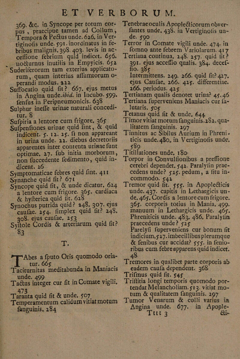 E.T:V ER 369. &amp;c. in Syncope per totum cor- us , praecipue tamen ad Collum, Tempora &amp; Pe&amp;tus unde. 626, in Ver- tieinofis unde. 591. inordinatus in fe- bribus malignis. 398. 403. levis in ac- ceifione febrium quid indicet. 656. . . mo&amp;urnus inutilis in. Empyicis. 652 .— Suderiferorum tam exterius applicato- perandi modus. 222 Suffocatio quid fit? 667. ejus metus in Angina unde.:5;7. in lacubo. $99. fenfus in Peripneumonicis. 638 Sulphur ineffe urinae naturali concedi- tur, $ ; Sufpiria a lentore cum frigore, 365. Sufpenfiones uripae quid fint, &amp; quid - indicent. s. 12. 25. fi non appareant in urina unde. 22. diebus decretoriis apparentes inter contenta urinae fünt optimae, 27. fub initia morborum, non füccedente fedimento, quid in- dicent. 26 Symptomaticae febres quid fint. 411 Synanche quid fit? 671 — Syncope quid fit, &amp; unde dicatur. 624 a lentore cum frigore. 365. cardiaca &amp; hyfterica quid fit. 628 ipa Synochus putrida quid ? 248. 307. €jus caufae. 154. fimplex quid fit? 248. . 308. ejus cauíae. 253 i Syitole Cordis &amp; arteriarum quid fit? 83 Tm Mp Abe a fputo Oris quomodo oria- tur. 66$ — ; LUN Taciturnitas meditabunda in Maniacis unde. 499 v orat 62s Ta&amp;us integer cur fit in Comate vigili, 47 TUE quid fit &amp; unde, $07 Temperamentum calidum vitiat motum fanguinis, 284 BORUM. . Tenebraeoculis Apople&amp;ticorum obver- fantes unde, 438. in Vertiginolis un- de. $90 — Terror in Comate vigili unde. 474. in - fomno ante febrem Variolarum. 417 T'ertiana continua, 248. 257. quid fit? 391. ejus accefíio qualis. 384. decef- fio. 585 | Intermittens. 249. 266. quid fit? 427. ejus. Cauíae, 266. 425. differentiae. 266. periodus. 42$ Tertianam qualis denotet urina? 45.46 Tertiana fuperveniens Maniacis cur fa- - ]utaris. $o4. | Tetanus quid fit &amp; unde, 644. Timor vitiat motum fanguinis.282. qua- litatem fanguinis. 297 Tinnitus ac Sibilus Aurium in Phreni- ticis unde. 4$0, in Vertiginofis unde, 35g Titillationes unde, 180 Torpor in Convulfionibus. a preffione cerebri dependet, $42. Paraly(in prae- cedens unde? $25. pedum, a fitu in- commodo. $41 Tremor quid fit. $$$. in Apople&amp;icis unde. 437. capitis in Lethargicis un- de, 465. Cordis a lentorecum frigore. 36$. corporis totius in Mania, 499. manuum in Lethargicis unde. 465. Phreniticis unde. 483. 496, Paralytin praecedens unde? 525 Parelyfi fuperveniens cur bonum fit indicium, y 27.imbecillibus plerumque &amp; fenibus cur accidat? $$$. in fenio- ribus cum febreapparens quid indicet. 4 k Tremores in qualibet parte corporis ab eadem caufa dependent. 368 Trifmus quid fit. $45 i Triftitia longi temporis quomodo por- tendat Melancholiam. $13. vitiat mo- tum &amp; qualitatem fanguinis. 297 Tumor Venarum [: colli bros in Angina unde. 677. in Apople- : Tttt.3 &amp;i-