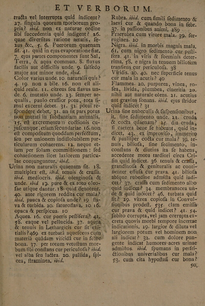 tra&a vel interrupta quid indicent? 27. fingula quorum rporborum pro- pria? :z&id. non ex naturae ordine fibi fuccedentia quid indigent? 26. quae diverfitas ratione aetatis, fe- . Xus &c,.. $. 6,. Puerorum. quaenam fit. 41. quid in ejus evaporatione fiat, 7. ejus partes componentes funt Sal, 'errà, & aqua commun. 8. fluxus facilis aut difficilis unde. 9. falfedo major aut minor unde, ;£;Z. ' Color varius unde. ro. naturalis quis? 4. t9. non a bile. 16. non eft ali- quid reale. 11. citreus feu flavus un- de. 6. mutatio unde. 23. femper ae- qualis, paulo craffior potu ,. tota fi- imul excerni debet. 31. 32. potui re- . fpondere debet, 31. an fit pars potus d - apa mon mutati in fubítantiam animalis, ' jufcunque ,etiam fecundariae. 16. non. ticularum cohaerens. 13. neque et- iam per folam commi(tionem : fed. cohaefionem licet laxiorem particu- lae conjunguntur, 224. - Urina non naturalis quaenam fit. 18. multiplex: eft, ;2;7. tenuis & cráffa. fae utique dantur. 18: quid denotent. 40. ante rigorem reddita cur mala? ibid, pauca & copiofa unde? 19. fla- va & turbida. 20. faturoflava, 10. 16. opaca & perípicua. 10 go vi Aquea. 16. cür pueris peftifera?: 41. bona. 37. per totum vetuftum mor- bum fibi conftans cur periculofa? 24. vel alba feu lactea. 20. pallida, fpi- cea, ftraminea, 22:2. Rubra. ;2;4. cum fimili fedimento-& laevi cur & quando bona in febr. 3 in paffionibus animi, .389 - . Fraerubra, cum virore mala. 39. fer- rupinea. 20 Nigra. i;i4. in morbis magnis mala, 61, cum nigro fedimento .cur pef(ti- fera. 41. in viris & foeminis deter- rima, $8. e nigra in tenuem biliotam tranfiens cur .periculoía. 38 Viridis. 20. 40. nec füperficie tenus cur mala in acutis? 40 Flammea. 20. purpurea, vinea, ro- fea, livida, plumbea, cineritia. 20. nihil aut naturale olens. 31. acutius aut gravius fonans. 72/2. ejus ftridor quid indicet? 31 Utrina fine nubeculis & fafpenfionibus ,. it, fine fedimento, unde. 21. cruda & coda quaenam? 2$. diu cruda, fi caetera. bene fe babeant, quid in dicet. 43... ex improvifo, immerito & paulifper co&a cur mala? 39, te- nuis, biliofa, fine fedimento, in- conftans & diutius ita. fe habens, accedente motu tardiori circa Cti- fin quid indicet. 36. tenuis & crafía, grandinofa & genituralis ac conti- nenter effufa cur prava. 41. biliofa abiq e rubedine admi(la quid indi- —Cet? 37. craffa cum fedimento albo: ide & quid indicet? 46. turbata quid | fit? 29. vitrea copiofa in Convul- fionibus prode(t.. 35. clam emifla: *. creta quovis morbi tempore incertae * indicationis, 29. largior & diluta vel largiorem potum vel hominem non. ali indicat? 32. cum dolore pun- gente indicat humoresacres urinae: admiltos. :5;7. ípumans in perfri- étionibus univerfalibus cur mala? $3. ids cita hypoftafi. cur. bona? $9.