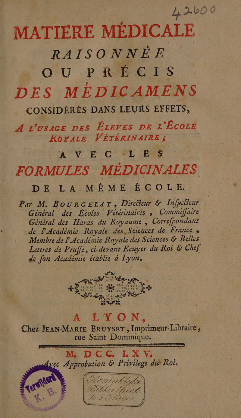 L+ à LO MATIERE MÉDICALE RAISONNÉE O U F R É CIS DES MÉDICAMENS CONSIDÉRÉS DANS LEURS EFFETS, A L’usace Des ÉzsrEes DE L’Écozz RoyALz VÉTÉRINAIRES | AV EC CPE Pas | FORMULES MÉDICINALES DE LA MÊME ÉCOLE. Par M. BOURGELAT , Direüteur &amp; Irfpeüteur Général des Écoles Pianais ; Commiffaire Général des Haras du Royaume , Correfpondant£ de l'Académie Royale des Sciences de France , Membre de Académie Royale des Sciences &amp; Belles Lettres de Prufe, ci-devant Ecuyer du Roi &amp; Chef de fon Académie établie a Lyon. À LYON, ce JEAN-MARIE BRUYSET, Imprimeur: Libraire ; tue Saint Dominique. 4 — L: NES AGE) | re fees ZE