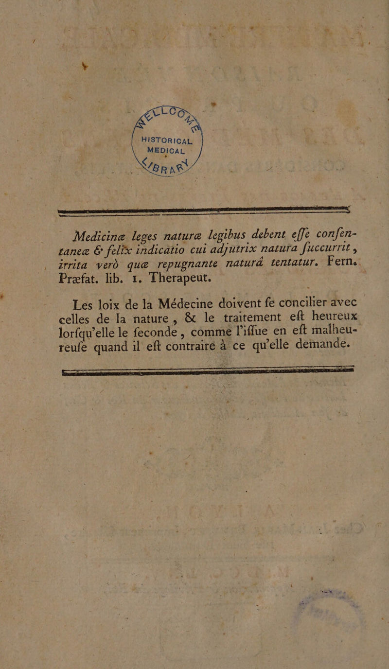 HISTORICAL MEDICAL BR AË | : Medicine leges nature legibus debent effe confen- tance &amp; felix indicatio cui adjutrix natura fuccurrit , irrita verd quæ repugnante naturd tentatur. Ferne Præfat. lib. 1. Therapeut. Les loix de la Médecine doivent fe concilier avec celles de la nature , &amp; le traitement eft heureux lorfqu’elle le feconde , comme l’iflue en eft malheu- reufe quand il eft contrairé à ce qu’elle demande.