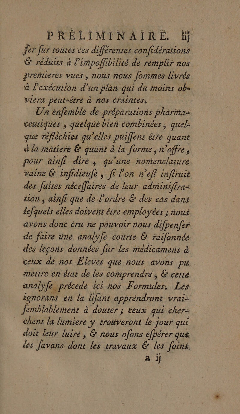 Jer fur toutes ces différentes confi dérations 6 réduits à L cmpoffibilité de remplir nos | premieres VUES ; NOUS NOUS Jommes livrés à l'exécution d’un plan qui du moins ob: viera peut-être à nos Cräintes, Un enfemble de préparations pharma ceutiques ; quelque bien combinées, quel: qe réfléchies qu elles piiffent étre quant a la matiere 6 quant à la forme, n'offre, pour ainfi dire, qu’une nomenclature vaine &amp; inf idieufe , fe lon ñn “eft tnftruié des fuites néceffaires de leur adminiffras 410n , , ainfi que de l’ordre &amp; des cs dans LG elles doivent être employées ; nous avons donc éru ne pouvoir nous difpen/er de faire une analyfè courte &amp; raifonnéé des lecons données Jur les médicamens à ceux de nos Eleves que nous avons pi mettre en état de les comprendre ; &amp; certé analÿ fe. précede icz nos Formules, Les ionorans en la difant appréndront Vrais jemblablement à douter ; ceux qui cher= chent la lumiere y trouveront le jour qui doit leur luiré, &amp; nous ofons efpérer qué les favans 0e les travaux € les foins a ij