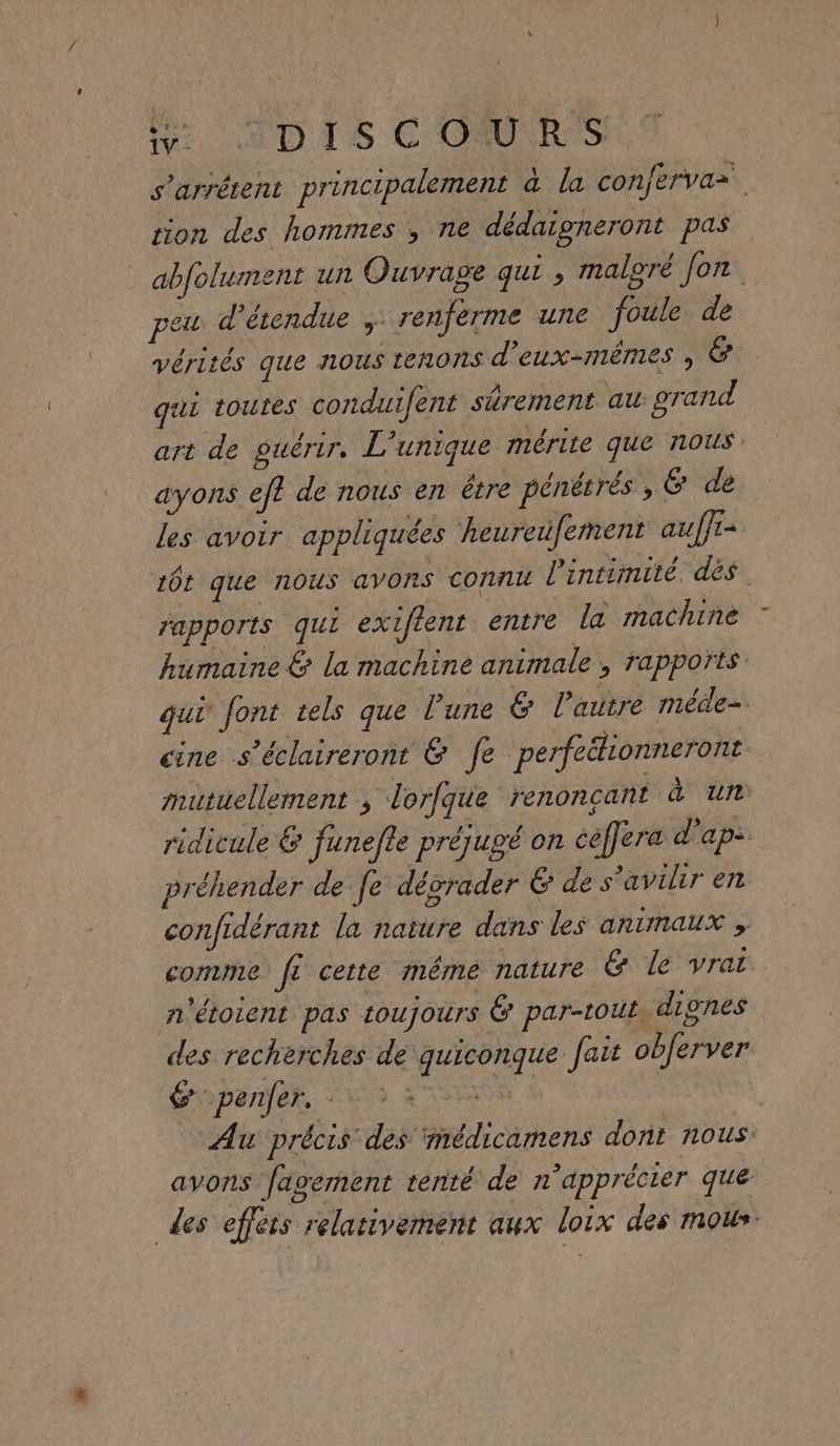 Mr MD IS COURS s'arrétent principalement &amp; la confervaz. sion des hommes , ne dédaigneront pas _ abfolument un Ouvrage qui , maloré Jon seu d’érendue renferme une foule de vérités que nous tenons d'EUX-MÊMES qui toutes conduifent shrement au grand art de guérir. L'unique mérite que nous ayons ef? de nous en être pénétrés , &amp; de les avoir appliquées heureufement auffr= 10t que nous avons connu l'intimité. dés rapports qui exiflent entre la machine humaine &amp; la machine animale , rapports qui font tels que l'une &amp; l’autre méde-. cine s’éclaireront &amp; fe perfeélionneront mutuellement , lorfque renoncant à un ridicule € Junefle préjugé on céffera d’ap- préhender de fe: dégrader G de s’avilir en confidérant la nature dans les animaux » comme f? certe méme nature &amp; le vrat n'étoient pas toujours É par-tout dignes des recherches de quiconque fait obJerver Éopenfer, 2% 3 47% 4 Au précis des ‘médicamens dont nous. avons fagerment tenté de n'apprécier que des effets relativement aux loix des mous.