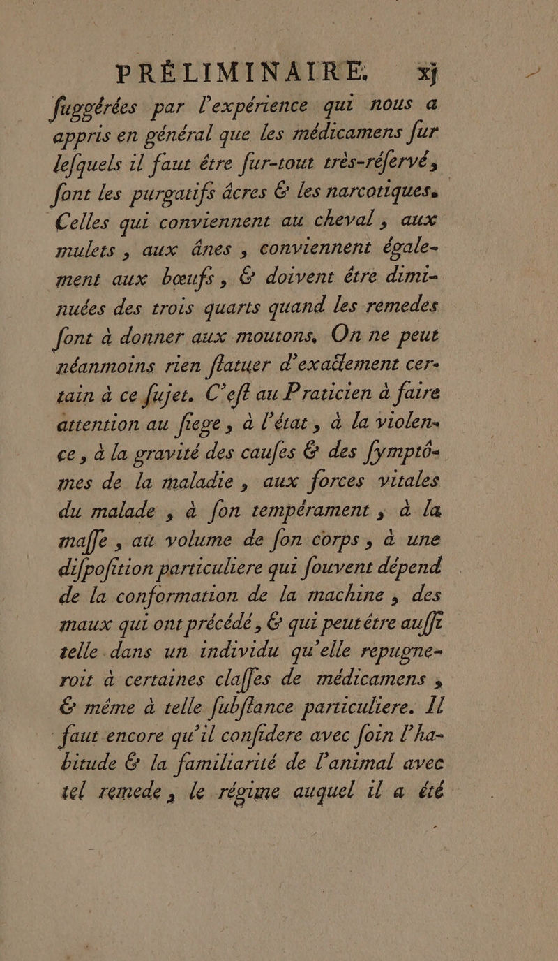 fuggérées par lexpérience qui nous &amp; appris en général que les médicamens fur lefquels il faut étre fur-tout très-réfervé, Jont les purgatifs âcres 6 les narcotiquess Celles qui conviennent au cheval , aux mulets , aux ânes , conviennent épale- ment aux bœufs, &amp; doivent être dimi- nuées des trois quarts quand les remedes font à donner aux moutons, On ne peut néanmoins rien flatuer d’exaülement cer- tain à ce Jujet. C’eft au Praticien à faire attention au fiege , à l’état, à la violen. ce , à la gravité des caufes &amp; des [ympt6- mes de la maladie , aux forces vitales du malade , à fon tempérament ; à la male , au volume de fon corps, à une difpofition particuliere qui fouvent dépend de la conformation de la machine , des maux qui ont précédé , 6 qui peutétre auffr telle dans un individu qu’elle repugne- roit à certaines clafles de médicamens , € même à telle fubftance particuliere. Il faut encore qu’il confidere avec foin l’ha- bitude &amp; la familiarué de l'animal avec tel remede, le réoime auquel il a été