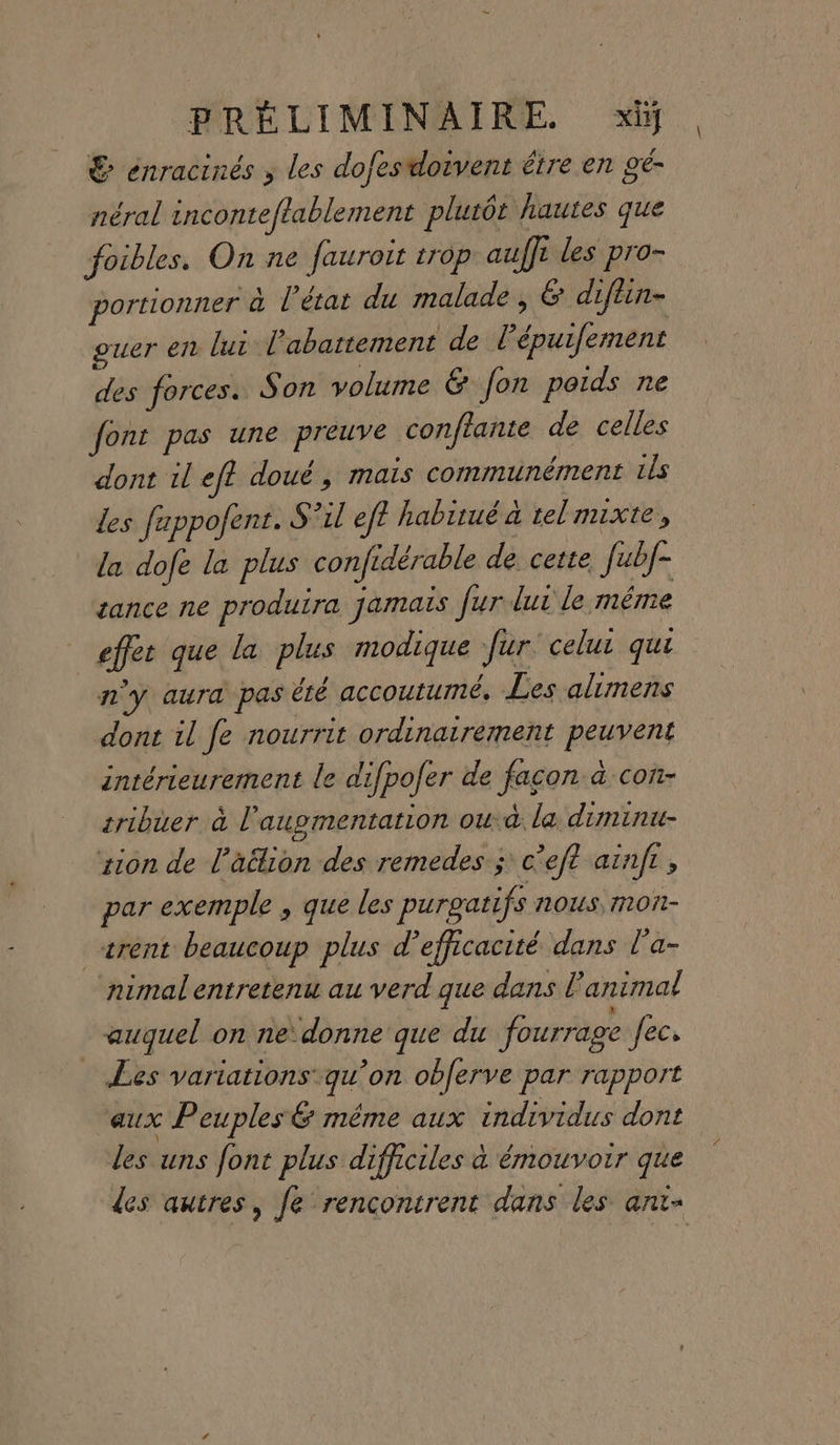 &amp; énracinés ; les dofesdoivent étre en gé- néral inconteftablement plutôt hautes que foibles. On ne fauroit trop auffi les pro- portionner à l’état du malade , &amp; diftin- ouer en lui l'abattement de l’épuifement des forces. Son volume &amp; fon poids ne font pas une preuve conftante de celles dont il eft doué, mais communément ils les fuppofent. S°il ef? habitué à telmixte, la dofe la plus confidérable de. cette. f[ubf- sance ne produira jamais fur dur le même effet que la plus modique fur celui qui n’y aura pas été accoutumé, Les alimens dont il fe nourrit ordinairement peuvent intérieurement le difpofer de facon à con- tribuer à l'augmentation oudà. la diminu- sion de l’a&amp;ion des remedes ; c’eft aïnft, par exemple , que les purgatifs nous, mon- _trent beaucoup plus d'efficacité. dans l’a- nimal entretenu au verd que dans l'animal | auquel on ne donne que du fourrage ec Les variations qu’on obferve par rapport aux Peuples &amp; même aux individus dont les uns font plus difficiles à énouvoir que des autres, fe rencontrent dans les ant-