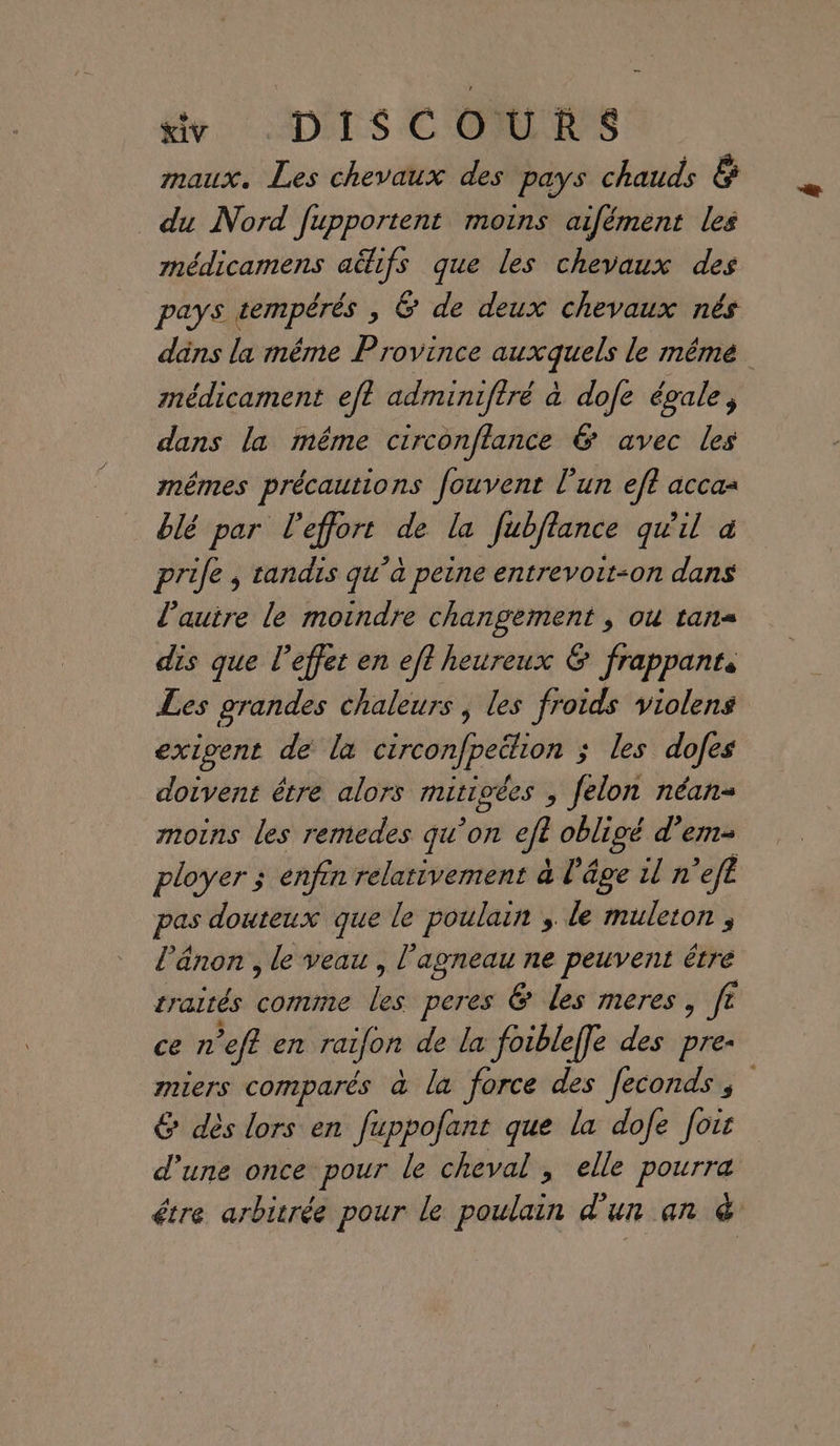 maux. Les chevaux des pays chauds &amp; du Nord fupportent moins aifément les médicamens aëhfs que les chevaux des pays tempérés , &amp; de deux chevaux nés dns la même Province auxquels le même médicament eft adminifiré à dofe égale, dans la même circonflance &amp; avec les mêmes précautions fouvent lun ef acca= blé par l'effort de la fubflance qu'il à prife , tandis qu’à peine entrevoit-on dans l’autre le moindre changement ; ou tan dis que l'effet en eft heureux &amp; frappants Les grandes chaleurs , les froids violens exigent de la circonfpeëlion ; les dofes doivent être alors mitigées , felon néan- moins les remedes qu’on efl obligé d’em- ployer ; enfin relativement à l'âge il n ’ef£ pas douteux que le poulain , le muleton , l’änon , le veau , l'agneau ne peuvent être traités bosaée fs peres &amp; les meres, fe ce n ’efl en raifon de la foibleffe des pre- miers comparés à la force des fecondss 6 dès lors en fuppofant que la dofe fois d'une once pour le cheval, elle pourra étre arbivrée pour le poulain d'un an &amp;