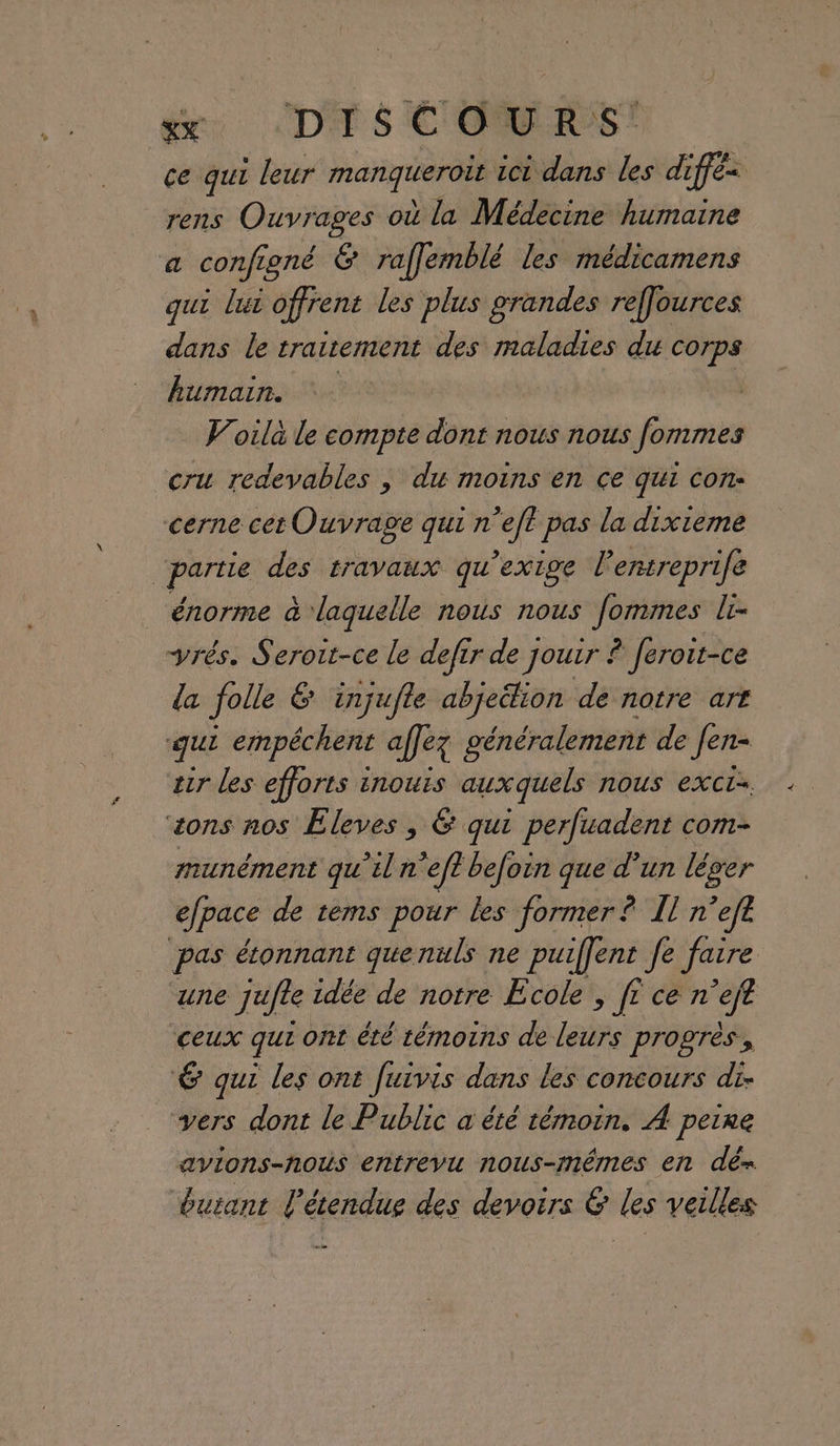 ce qui leur manqieroët ici dans les diffé rens Ouvrages où la Médecine humaine a configné 6 raffemblé les médicamens qui lui offrent les plus grandes reffources dans le traitement des maladies du corps humain. Voila le compte dont nous nous fommes cru redevables , du moins en ce qui con: cerne cet Ouvrage qui n’eft pas la dixieme “partie des travaux qu’exige lentreprife énorme à laquelle nous nous fommes li- rés. Seroit-ce le defir de Jouir : ê feroit-ce da folle 6 injufte abjeélion de notre art qui empéchent affez généralement de Jen- tir les efforts inouis auxquels nous exct- sons nos Eleves , 6 qui perfuadent com- munément qu’il n’eft befoin que d’un léger efpace de tems pour les former ? Il n’efe pas étonnant quenuls ne puiffent fe faire une jufle idée de notre Ecole , fr ce n’eft ‘ceux qui Ont été témoins de leurs progrès, 6 qui les ont fuivis dans les concours di. vers dont le Public a été témoin. À peine avions-nous entrevu nous-mêmes en dé= durant l'étendue des devoirs &amp; les veilles