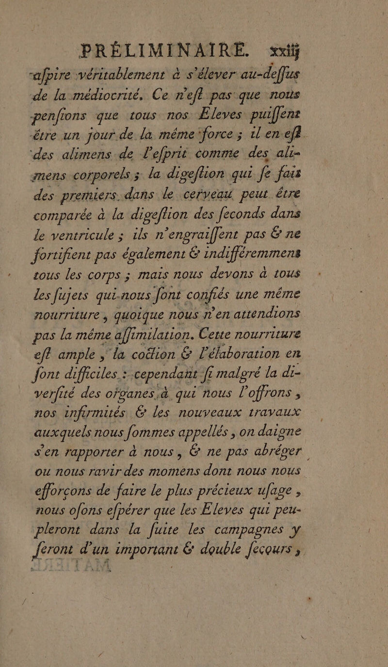 raJpire véritablement à s'élever au-deffus de la médiocrité, Ce r'efl pas que nous penfions que tous nos ÆEleves puilene être un jour.de la méme‘force; ilen efà ‘des alimens de L efprit comme des ali- mens corporels ; 3 la diceftion qui : fe Jess des Prertiers. dans le cerveau. peut être comparée à la digeftion des feconds dans de ventricule ; ils n’engraiflent pas &amp; ne fortifient pas également ré indifféremmens tous les COrPS ; mais nous devons à tous des Jujets qui. nous font confiés une même nourriture, quoique NOUS T'en attendions pas la méme affin: milation. Cette nourriture eft ample ; la coétion &amp; l'élaboration en Jont difficiles. = cependant J£ malgré la di- verfité des ofvanes,aà qui nous l’offrons , nos infirmités 6 les nouveaux travaux auxquels nous Jommes appellés , on daigne s’en rapporter à nous, &amp; ne pas abréver ou nous ravir des momens dont nous nous efforcons de faire le plus précieux ufage 5 nous ofons efpérer que les Eleves qui peu- pleront dans la fuite les campagnes y {eront d’un important &amp; double Jecours ;