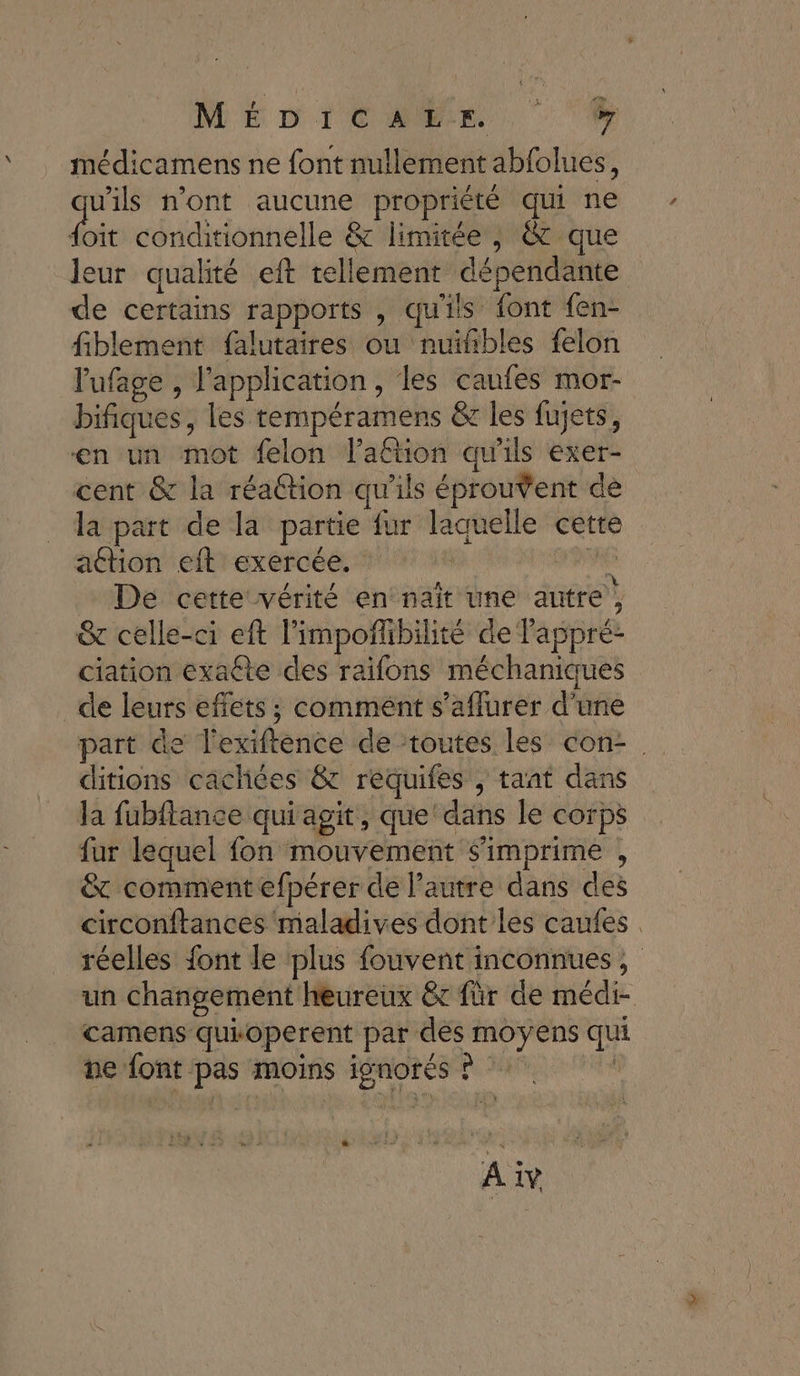 MÉDICMER, médicamens ne font nullement abfolues, rire n'ont aucune propriété qui ne {oit conditionnelle &amp; limitée, &amp; que leur qualité eft tellement dépendante de certains rapports , qu'ils font fen- fiblement falutaires ou nuifñbles felon lufage , l'application , les caufes mor- bifiques, les tempéramens &amp; les fujets, en un mot felon l’aftion qu'ils exer- cent &amp; la réaétion qu'ils éprouVent de la part de la partie fur laquelle cette attion eft exercée. #e De cette vérité en naït une autre) &amp; celle-ci eft l’impoñlbilité de l'appré- ciation exaéte des raifons méchaniques de leurs effets ; comment s’aflurer d'une part de l'exiftence de ‘toutes les con-. ditions cachées &amp; requifes , taat dans Ja fubftance qui agit, que ‘dans le corps fur lequel fon mouvement s'imprime , &amp; comment efpérer de l’autre dans des circonftances maladives dont les caufes réelles font le plus fouvent inconnues, un changement heureux &amp;r für de médi- camens quioperent par dès moyens qui ne font pas moins ignorés ? * Aiv