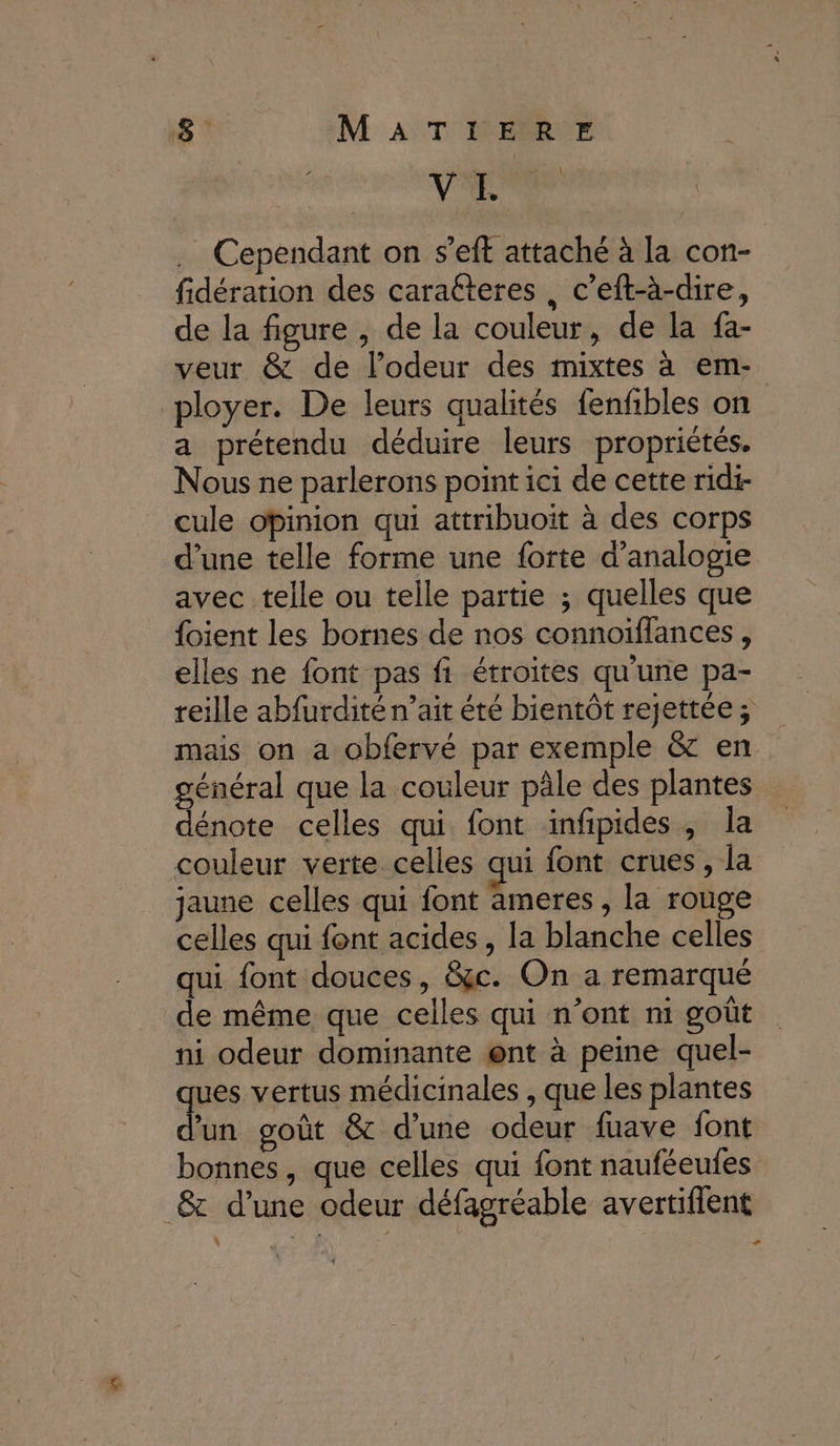 VE Cependant on s’eft attaché à la con- fidération des caratteres, c’eft-à-dire, de la figure , de la couleur, de la fa- veur &amp; de lodeur des mixtes à em- ployer. De leurs qualités fenfibles on a prétendu déduire leurs propriétés. Nous ne parlerons point ici de cette ridi- cule opinion qui attribuoit à des corps d’une telle forme une forte d’analogie avec telle ou telle partie ; quelles que {oient les bornes de nos connoiflances, elles ne font pas fi étroites qu'une pa- reille abfurdité n'ait été bientôt rejettée; mais on a obfervé par exemple &amp; en. général que la couleur pâle des plantes dénote celles qui font infipides, la couleur verte celles qui font crues, la jaune celles qui font ameres , la rouge celles qui font acides, la blanche celles qui font douces, &amp;c. On a remarqué de même que celles qui n’ont ni goût ni odeur dominante @nt à peine quel- ues vertus médicinales , que les plantes M goût &amp; d’une odeur fuave font bonnes, que celles qui font nauféeufes _&amp; d’une odeur défagréable avertiflent à n