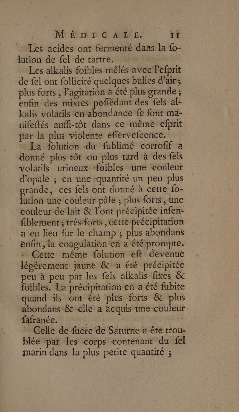 MÉDICALE. If : Les acides ont fermenté dans la {o- lution de fel de tartre. pr Al Les alkalis foibles mêlés avec l'efprit de fel ont follicité quelques bulles d'air; plus forts , l'agitation a été plus grande ; enfin des mixtes poflédant des fels al- kalis volatils en abondance fe font mä- nifeftés aufli-tôt dans ce même efprit par la plus violente efférvefcence. » La folution du fublimé corrofif a donné plus tôt iou plus tard à des fels volatils urineux: foibles une ‘couleut d’opale ; en une :quantité un peu plus grande, ces fels ont donné à cette fo- lution une couleur pâle ; plus forts, une couleur de lait &amp; l'ont précipitée infen- fiblement ; trés-forts, cètte précipitation a eu lieu fur le champ ; plus abondans enfin, la coagulation en a étéprompte. Cette même folution eft devenue légérement jaune &amp;t a été précipitée peu à peu par les fels alkalis fixes &amp; foibles. La précipitation en a été fubite quand üls ont été plus forts &amp;c plus abondans &amp; «elle a acquis une couleur fafranée. LA Celle de fucre de Saturne a éte trou- blée ‘par les corps contenant du el marin dans la plus petite quantité ;