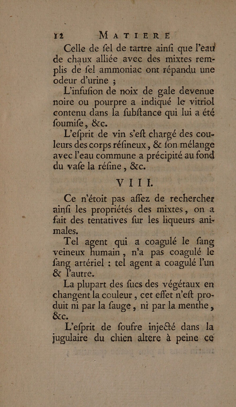 _ Celle de fel de tartre ainf que l’eau de chaux alliée avec des mixtes rem- plis de fel ammoniac ont répandu une odeur d’urine ; He FE L’infufion de noix de gale devenue noire ou pourpre a indiqué le vitriol contenu dans la fubftance qui lui a été foumife, &amp;c. si _ L’efprit de vin s’eft chargé des cou- leurs des corps réfineux, &amp; fon mélange avec l’eau commune a précipité au fond du vafe la réfine, &amp;c. | VATEÉ Ce n'étoit pas aflez de rechercher ainfi les propriétés des mixtes, on a fait des tentatives fur les liqueurs ani- males. | data Hé Tel agent qui a coagulé le fang veineux relié n'a pas coagulé le fang artériel : tel agent a coagulé l'un &amp;c l'autre. 2 La plupart des fucs des végétaux en duit ni par la fauge, ni par la menthe, &amp;C. | AE L’efprit de foufre inje@té dans la: jugulaire du chien altere à peine ce