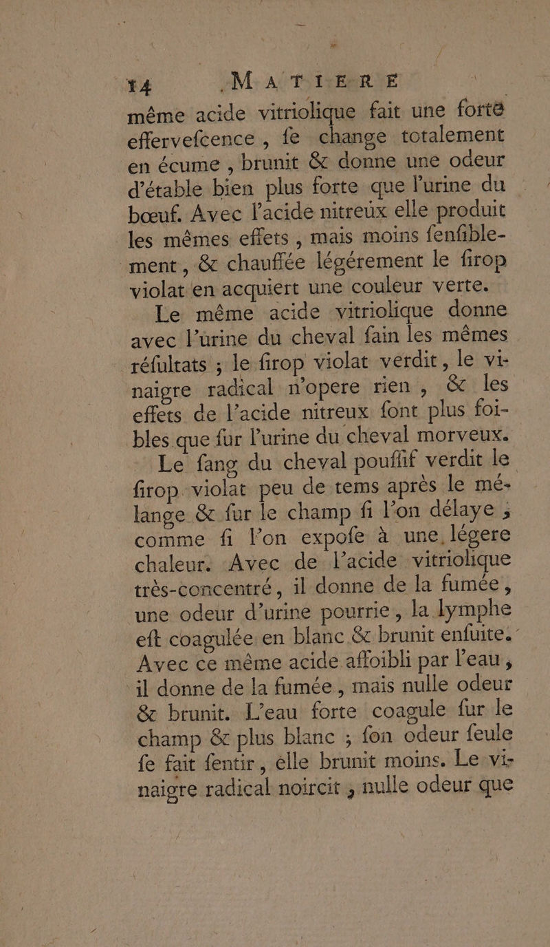 x 14 M: AU'TSIVERRUE même acide vitriolique fait une forte effervefcence , fe change totalement en écume , brunit &amp; donne une odeur d'étable bien plus forte que l'urine du bœuf. Avec l'acide nitreuüx elle produit les mêmes effets, mais moins fenfible- ment, &amp; chauffée légérement le firop violat en acquiert une couleur verte. Le même acide vitriolique donne avec l’ürine du cheval fain les mêmes réfultats ; le firop violat verdit, le vi naigre radical n'opere rien , &amp; les effets de l'acide nitreux font plus foi- bles que fur l'urine du cheval morveux. Le fang du cheval pouflif verdit le firop violat peu de tems après le mé- lange &amp; fur le champ fi l’on délaye ; comme fi l’on expofe à une, légere chaleur. Avec de l'acide vitriolique très-concentré, il donne de la fumée, une odeur d’urine pourrie, la lyÿmphe eft coagulée en blanc &amp; brunit enfuite.” Avec ce même acide affoibli par l’eau, il donne de la fumée , mais nulle odeur &amp; brunit. L'eau forte coagule fur le champ &amp; plus blanc ; fon odeur feule fe fait fentir, elle brunit moins. Le vi- naigre radical noircit , nulle odeur que