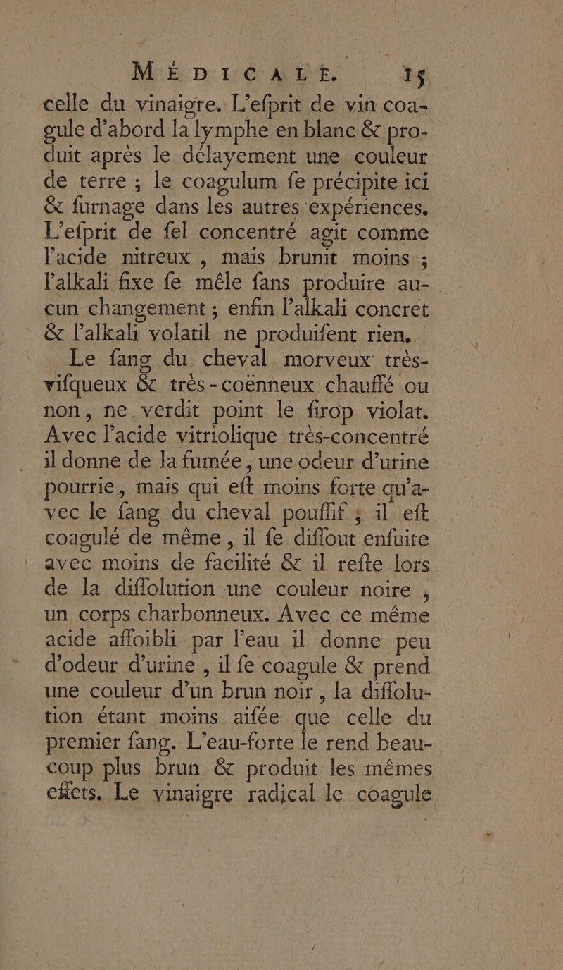 M:Ë D: 1:60 AE. ïs celle du vinaigre. L’efprit de vin coa- gule d’abord la lymphe en blanc &amp; pro- duit après le délayement une couleur de terre ; le coagulum fe précipite ici © furnage dans les autres expériences. L’efprit de fel concentré agit comme l'acide nitreux , mais brunit moins ; l’alkali fixe fe mêle fans produire au- cun changement ; enfin l’alkali concret &amp; l’alkah volatil ne produifent rien. Le fang du cheval morveux très- vifqueux &amp; très-coënneux chaufé ou non, ne, verdit point le firop violat. Avec l'acide vitriolique très-concentré il donne de la fumée, une odeur d’urine pourrie, mais qui eft moins forte qu’a- vec le fang du cheval pouflif ; il eft coagulé de même, il fe diflout enfuite avec moins de facilité &amp; il refte lors de la diflolution une couleur noire , un corps charbonneux. Avec ce même acide afloibli par l’eau il donne peu d’odeur d'urine , il fe coagule &amp; prend une couleur d’un brun noir , la diflolu- tion étant moins aifée que celle du premier fang. L’eau-forte le rend beau- coup plus brun &amp; produit les mêmes ekets. Le vinaigre radical le coagule