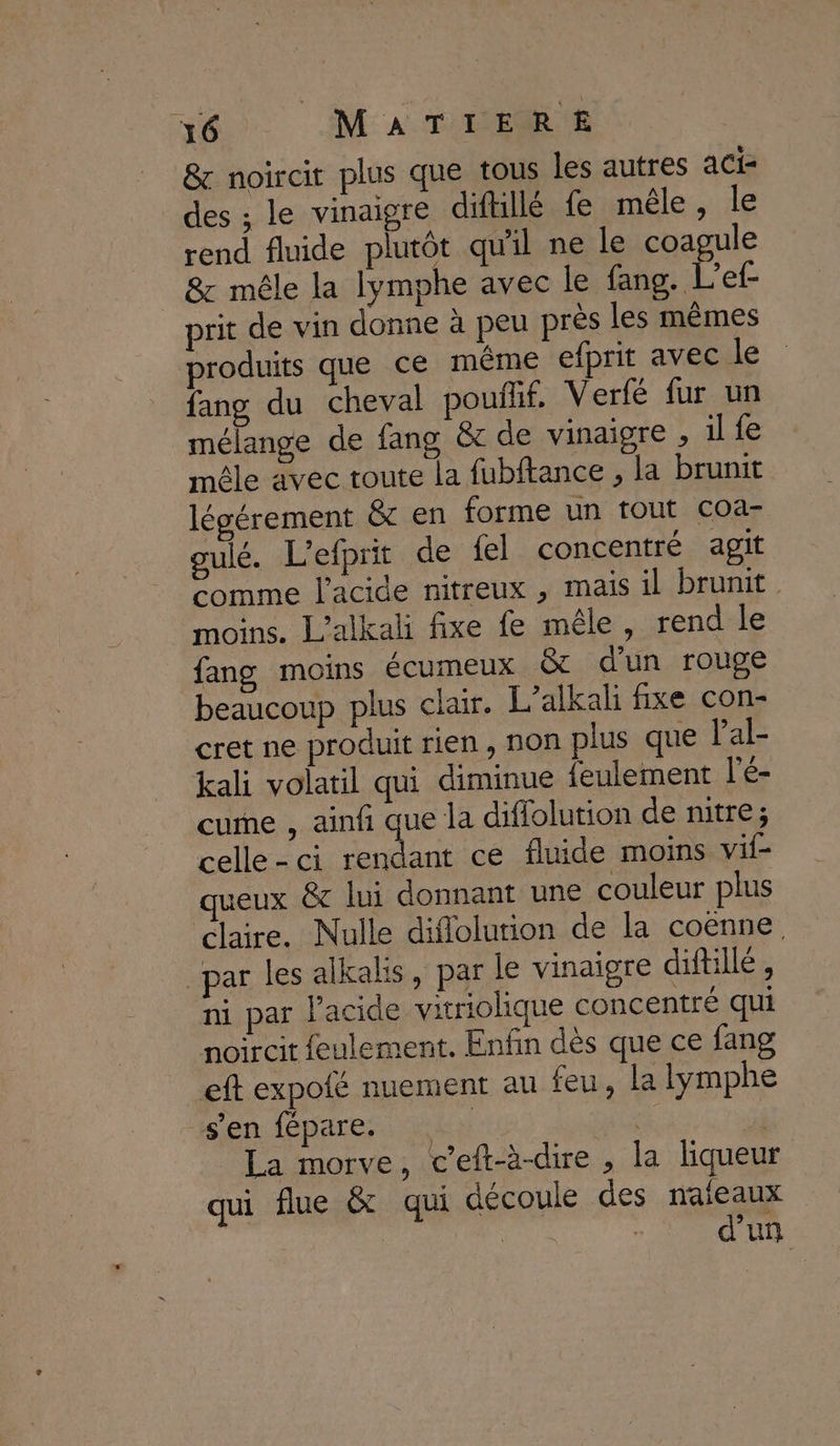 &amp; noircit plus que tous les autres aci- des ; le vinaigre diftillé fe mêle, le rend fluide plutôt qu'il ne le coagule 8&amp;c mêle la lymphe avec le fang. L’ef- prit de vin donne à peu près les mêmes produits que ce même efprit avec le fang du cheval pouilif. Verfé fur un mélange de fang &amp; de vinaigre , il fe mêle avec toute la fubftance , la brunit légérement &amp; en forme un tout coa- gulé. L'efprit de {el concentré agit comme l'acide nitreux , mais il brunit moins. L’alkali fixe fe mêle, rend le fang moins écumeux &amp; d'un rouge beaucoup plus chair. L’alkali fixe con- cret ne produit rien, non plus que Pal- kali volatil qui diminue feulement l'é- cume , ainfi que la difiolution de nitre; celle-ci rendant ce fluide moins vif- queux &amp;c lui donnant une couleur plus claire. Nulle diflolurion de la coëenne. par les alkalis, par le vinaigre diftillé, ni par l'acide vitriolique concentré qui noircit feulement. Enfin dès que ce fang eft expofé nuement au feu, la lymphe sen lépare;s Dot +: jl La morve, c’eft-à-dire , la liqueur qui flue &amp; qui découle des naïeaux ù d'un