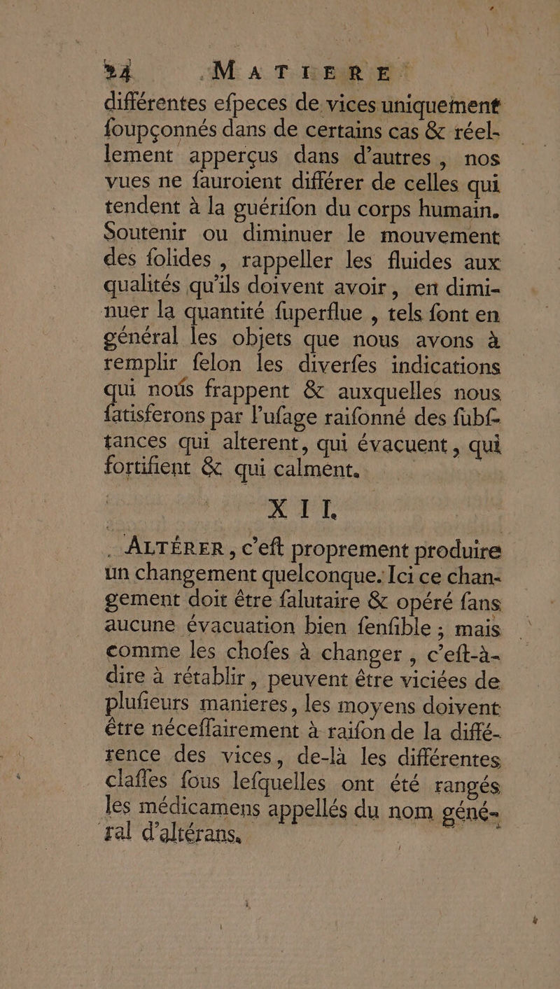 »À MATÉLERE. différentes efpeces de vices uniquement foupçonnés dans de certains cas &amp; réel- lement apperçus dans d’autres, nos vues ne fauroient différer de celles qui tendent à la guérifon du corps humain. Soutenir ou diminuer le mouvement des folides , rappeller les fluides aux qualités qu'ils doivent avoir, en dimi- nuer la quantité fuperflue , tels font en général les objets que nous avons à remplir felon les diverfes indications qui noûs frappent &amp; auxquelles nous {atisferons par lufage raifonné des fubf£- tances qui alterent, qui évacuent, qui fortifient &amp; qui calment. | X IT . ALTÉRER , c’eft proprement produire un changement quelconque. Ici ce chan- gement doit être falutaire &amp; opéré fans aucune évacuation bien fenfble ; mais comme les chofes à changer , c’eft-à- dire à rétablir, peuvent être viciées de plufeurs manieres, les moyens doivent être néceflairement à raifon de la diffé- rence des vices, de-là les différentes clafles fous lefquelles ont été rangés les médicamens appellés du nom géné ral d’altérans, | tirés