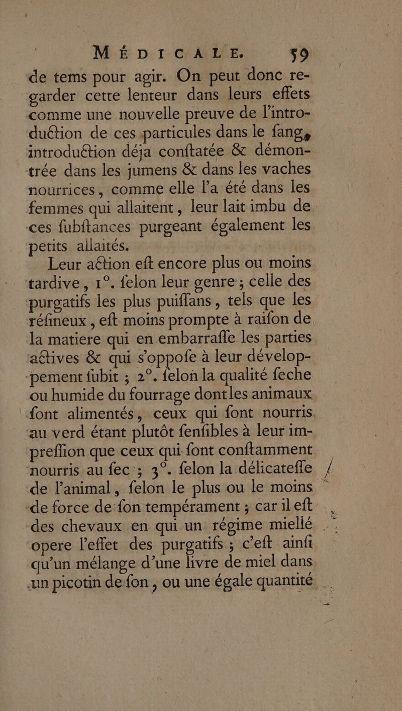 de tems pour agir. On peut donc re- garder cette lenteur dans leurs effets comme une nouvelle preuve de lintro- duétion de ces particules dans le fang, introduction déja conftatée &amp; démon- trée dans les jumens &amp; dans les vaches nourrices, comme elle la été dans les femmes qui allaitent, leur lait imbu de ces fubftances purgeant également les petits allaités. | cpl … Leur aétion eft encore plus ou moins tardive, 1°. felon leur genre ; celle des purgatifs les plus puiflans, tels que les réfineux , eft moins prompte à raïon de la matiere qui en embarrafle les parties aûtives &amp; qui s'oppofe à leur dévelop- ‘pement fubit ; 2°. felon la qualité feche ou humide du fourrage dontles animaux font alimentés, ceux qui font nourris. au verd étant plutôt fenfbles à leur im- preffion que ceux qui font conftamment nourris au fec ; 3°. felon la délicatefle / de l'animal, felon le plus ou le moins de force de fon tempérament ; carileit des chevaux en qui un régime miellé . opere l'effet des purgatifs ; c'eft ainft qu’un mélange d’une livre de miel dans un picotin de fon , ou une égale quantité, de