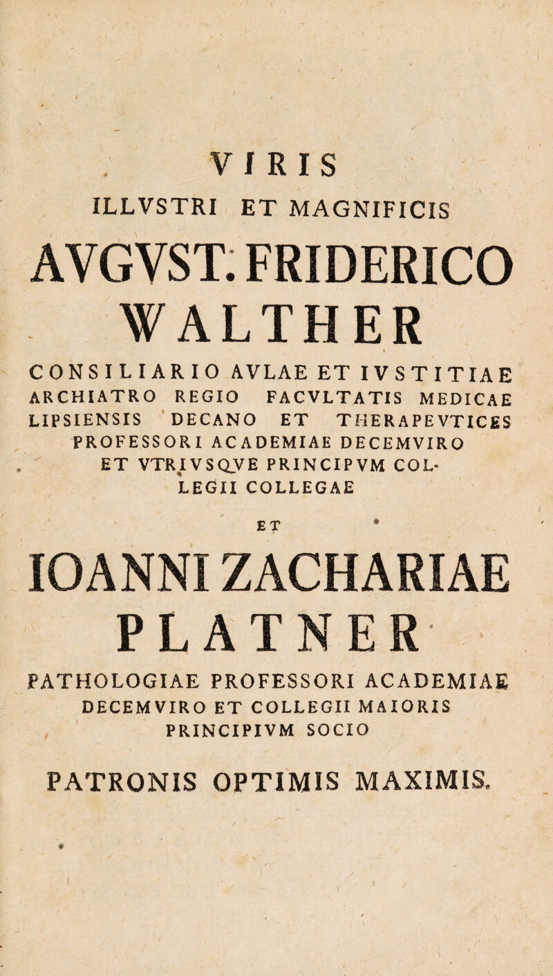 / VIRIS ILLVSTRI ET MAGNIFICIS AYGVST. FRIDERICO WALTHER * CONSILIARIO AVLAE ET IV ST ΙΤΙΑE ARCHIATRO REGIO FACVLTATIS MEDICAE LIPSIENSIS DECANO ET THERAPE VTICES PROFESSORI ACADEMIAE DECEMVIRO ET VTRIVSQVE PRINCIPVM COL¬ LEGII COLLEGAE ET * IOANNIZACHARIAE PLATNER PATHOLOGIAE PROFESSORI ACADEMIAE DECEMVIRO ET COLLEGII MAIORIS PRINCIPIVM SOCIO PATRONIS OPTIMIS MAXIMIS,