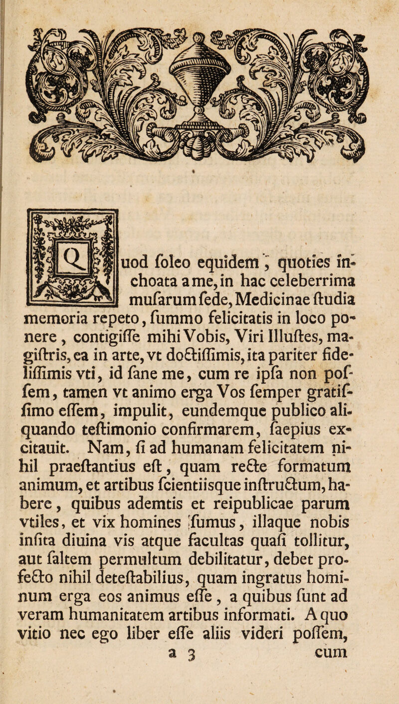 uod foleo equidem , quoties in¬ choata a me, in hac celeberrima mufarum fede, Medicinae ftudia memoria repeto, fummo felicitatis in loco po¬ nere, contigifle mihi Vobis, Viri Illuftes, ma- giftris,ea in arte,vt do&iifimis, ita pariter fide- liffimis vti, id fane me, cum re ipfa non pof- fem, tamen vt animo erga Vos femper grati f- limo effera, impulit, eundemque publico ali- quando teftimonio confirmarem, faepius ex- citauit. Nam, fi ad humanam felicitatem ni¬ hil praeftantius eft, quam reffce formatum animum, et artibus fcientiisqueinftru&um, ha¬ bere , quibus ademtis et reipublicae parum vtiles, et vix homines [fumus, iliaque nobis infita diuina vis atque facultas quafi tollitur, aut faltem permultum debilitatur, debet pro- fefto nihil deteftabilius, quam ingratus homi¬ num erga eos animus eife, a quibus funt ad veram humanitatem artibus informati. A quo vitio nec ego liber efle aliis videri poflem, a 3 cum