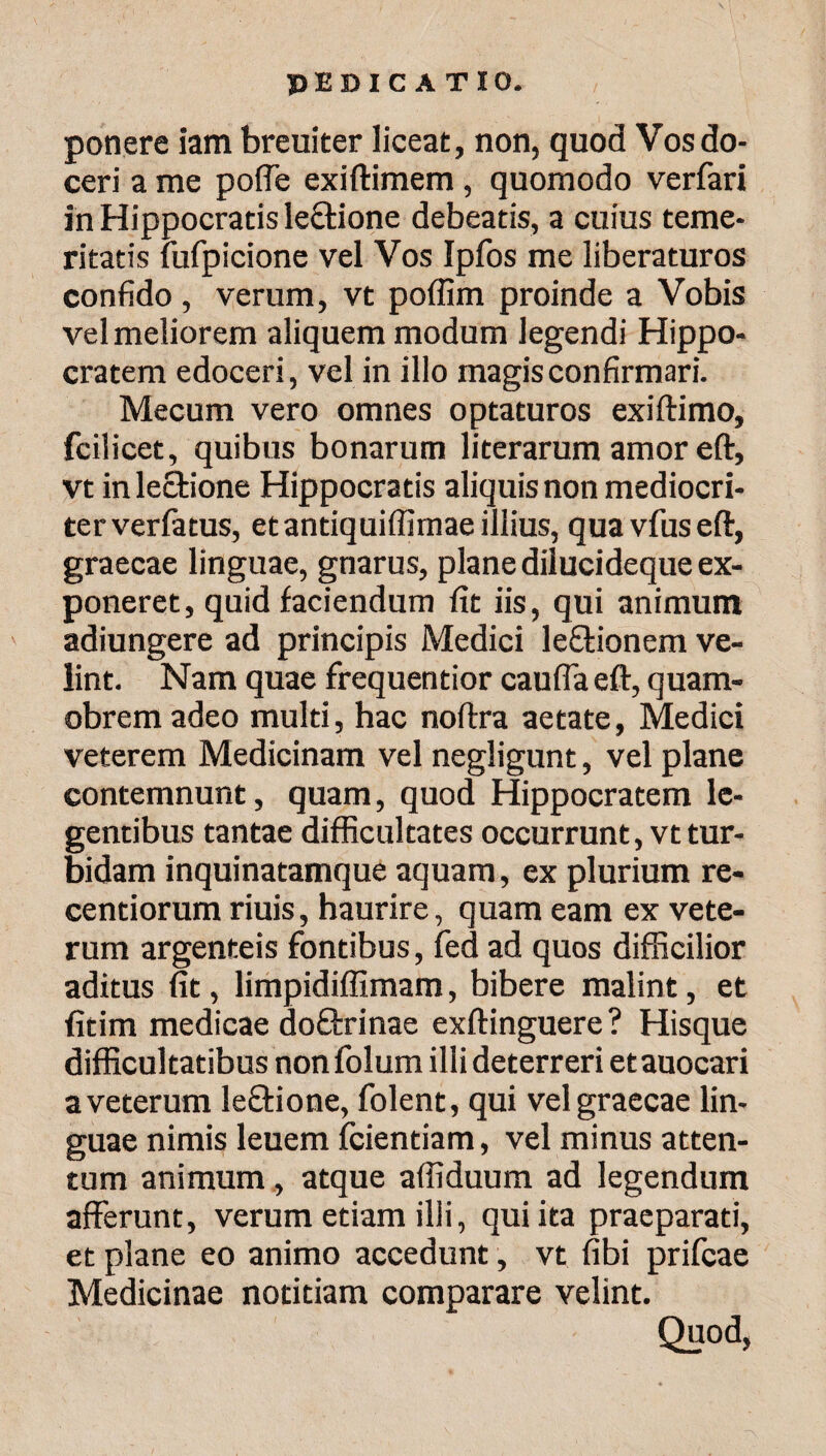 PED I C A T IO. ponere iam breuiter liceat, non, quod Vos do¬ ceri a me poffe exiftimem, quomodo verfari in Hippocratis lectione debeatis, a cuius teme¬ ritatis fufpicione vel Vos Ipfos me liberaturos confido, verum, vt poffim proinde a Vobis vel meliorem aliquem modum legendi Hippo¬ cratem edoceri, vel in illo magis confirmari. Mecum vero omnes optaturos exiftimo, fcilicet, quibus bonarum literarum amor e(t, vt in lectione Hippocratis aliquis non mediocri¬ ter verfatus, et antiquiffimae illius, qua vius eft, graecae linguae, gnarus, plane dilucideque ex¬ poneret, quid faciendum fit iis, qui animum adiungere ad principis Medici lefitionem ve¬ lint. Nam quae frequentior cauda eft, quam- obrem adeo multi, hac noftra aetate, Medici veterem Medicinam vel negligunt, vel plane contemnunt, quam, quod Hippocratem le¬ gentibus tantae difficultates occurrunt, vt tur¬ bidam inquinatamque aquam, ex plurium re- centiorum riuis, haurire, quam eam ex vete¬ rum argenteis fontibus, fed ad quos difficilior aditus fit, limpidiffimam, bibere malint, et fitim medicae doQxinae exftinguere? Hisque difficultatibus non folum illi deterreri et auocari a veterum le&ione, folent, qui vel graecae lin¬ guae nimis leuem fcientiam, vel minus atten¬ tum animum, atque affiduum ad legendum afferunt, verum etiam illi, qui ita praeparati, et plane eo animo accedunt, vt fibi prifcae Medicinae notitiam comparare velint. Quod,