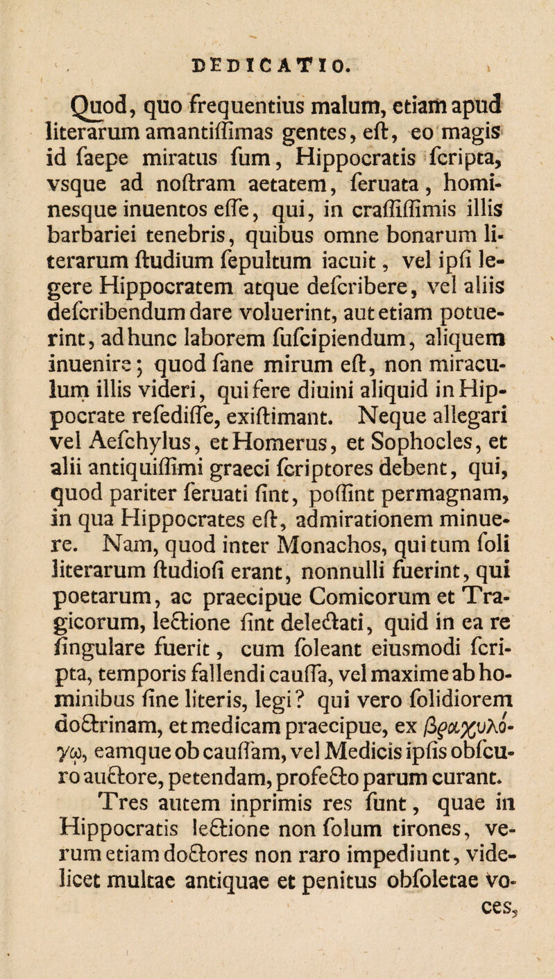 Quod, quo frequentius malum, etiam apud literarum amantiffimas gentes, eft, eo magis id faepe miratus fum, Hippocratis fcripta, vsque ad noftram aetatem, feruata , homi¬ nesque inuentos efle, qui, in craffiffimis illis barbariei tenebris, quibus omne bonarum li¬ terarum ftudium fepultum iacuit, vel ipfi le¬ gere Hippocratem atque defcribere, vel aliis defcribendum dare voluerint, aut etiam potue¬ rint, ad hunc laborem fufcipiendum, aliquem inuenire; quodfane mirum eft, non miracu¬ lum illis videri, qui fere diuini aliquid in Hip¬ pocrate refedifle, exiftimant. Neque allegari vel Aefchylus, et Homerus, et Sophocles, et alii antiquiffimi graeci icriptores debent, qui, quod pariter feruati fint, poffint permagnam, in qua Hippocrates eft, admirationem minue¬ re. Nam, quod inter Monachos, qui tum foli literarum ftudiofi erant, nonnulli fuerint, qui poetarum, ac praecipue Comicorum et Tra¬ gicorum, leflione fint dele&ati, quid in ea re lingulare fuerit, cum ibleant eiusmodi fcri¬ pta, temporis fallendi cauda, vel maxime ab ho¬ minibus fine literis, legi? qui vero folidiorem doftrinam, et medicam praecipue, ex βρα,χυλό* yw, eamque ob caudam, vel Medicis ipfis obfcu- ro auctore, petendam, profecto parum curant. Tres autem inprimis res funt, quae in Hippocratis le&ione non folum tirones, ve¬ rum etiam doftores non raro impediunt, vide¬ licet multae antiquae et penitus obfoletae Vo¬ ces,