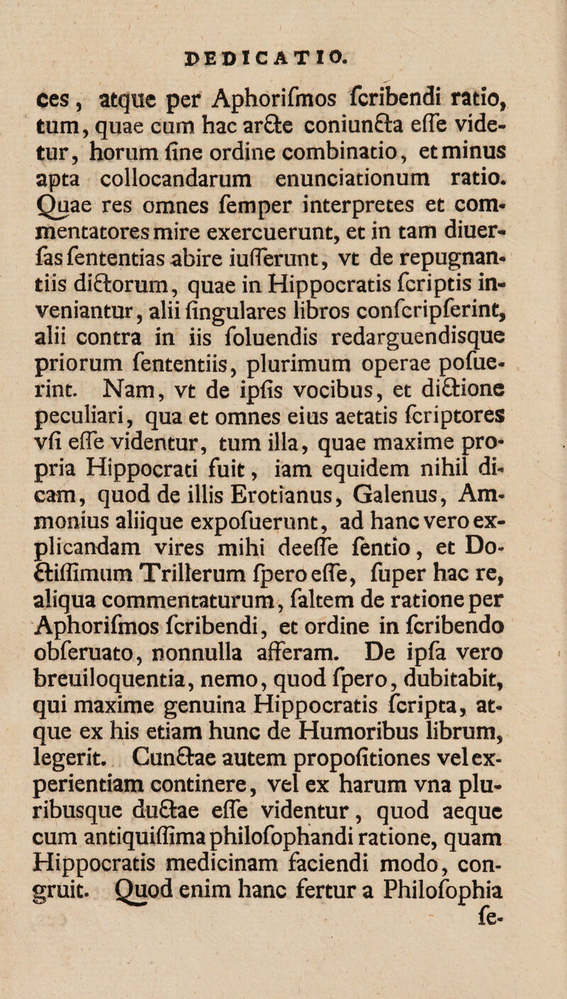 ces, atque per Aphorifmos fcribendi ratio, tum, quae cum hac ar&e coniun&a e(Te vide¬ tur, horum fine ordine combinatio, et minus apta collocandarum enunciationum ratio. Quae res omnes femper interpretes et com¬ mentatores mire exercuerunt, et in tam diuer- fas fententias abire iufferunt, vt de repugnan¬ tiis dictorum, quae in Hippocratis fcriptis in¬ veniantur, alii lingulares libros confcripferint, alii contra in iis foluendis redarguendisque priorum fententiis, plurimum operae pofue- rint. Nam, vt de ipfis vocibus, et di&ione peculiari, qua et omnes eius aetatis fcriptores vli e (Te videntur, tum illa, quae maxime pro¬ pria Hippocrati fuit, iam equidem nihil di¬ cam, quod de illis Erotianus, Galenus, Am- monius aliique expofuerunt, ad hanc vero ex¬ plicandam vires mihi deeife ientio, et Do- ftiffimum Trillerum iperoelfe, fuper hac re, aliqua commentaturum, faltem de ratione per Aphorifmos fcribendi, et ordine in fcribendo obferuato, nonnulla afferam. De ipfa vero breuiloquentia, nemo, quod fpero, dubitabit, qui maxime genuina Hippocratis fcripta, at¬ que ex his etiam hunc de Humoribus librum, legerit. Cunftae autem propofitiones vel ex¬ perientiam continere, vel ex harum vna plu¬ ribusque duffae elfe videntur, quod aeque cum antiquiffima philofophandi ratione, quam Hippocratis medicinam faciendi modo, con¬ gruit. Quod enim hanc fertur a Philofophia - fe-