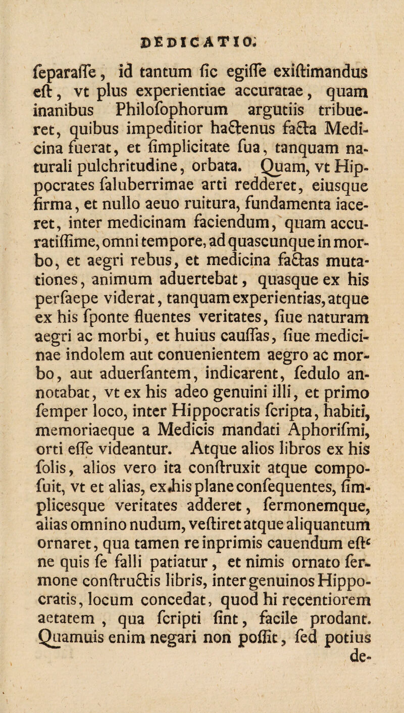 feparafle, id tantum fic egifle exiftimandus eft, vt plus experientiae accuratae, quam inanibus Philofophorum argutiis tribue¬ ret, quibus impeditior ha&enus fa&a Medi¬ cina fuerat, et (implicitate fua, tanquam na¬ turali pulchritudine, orbata. Quam, vt Hip¬ pocrates faluberrimae arti redderet, eiusque firma, et nullo aeuo ruitura, fundamenta iace- ret, inter medicinam faciendum, quamaccu- ratiffime, omni tempore, ad quascunq ue in mor¬ bo, et aegri rebus, et medicina fa&as muta¬ tiones , animum aduertebat, quasque ex his perfaepe viderat, tanquam experientias, atque ex his fponte fluentes veritates, fiue naturam aegri ac morbi, et huius cauflas, fiue medici¬ nae indolem aut conuenientem aegro ac mor¬ bo, aut aduerfantem, indicarent, iedulo an¬ notabat, vt ex his adeo genuini illi, et primo femper loco, inter Hippocratis fcripta, habiti, memoriaeque a Medicis mandati Aphorifmi, orti efle videantur. Atque alios libros ex his folis, alios vero ita conftruxit atque compo- fuit, vt et alias, exJiis plane confequentes, fim- plicesque veritates adderet, fermonemque, alias omnino nudum, veftiret atque aliquantum ornaret, qua tamen reinprimis cauendum eftc ne quis fe falli patiatur, et nimis ornato fer- mone conftru&is libris, inter genuinos Hippo¬ cratis, locum concedat, quod hi recentiorem aetatem , qua fcripti fint, facile prodant. Quamuis enim negari non poffit, fed potius