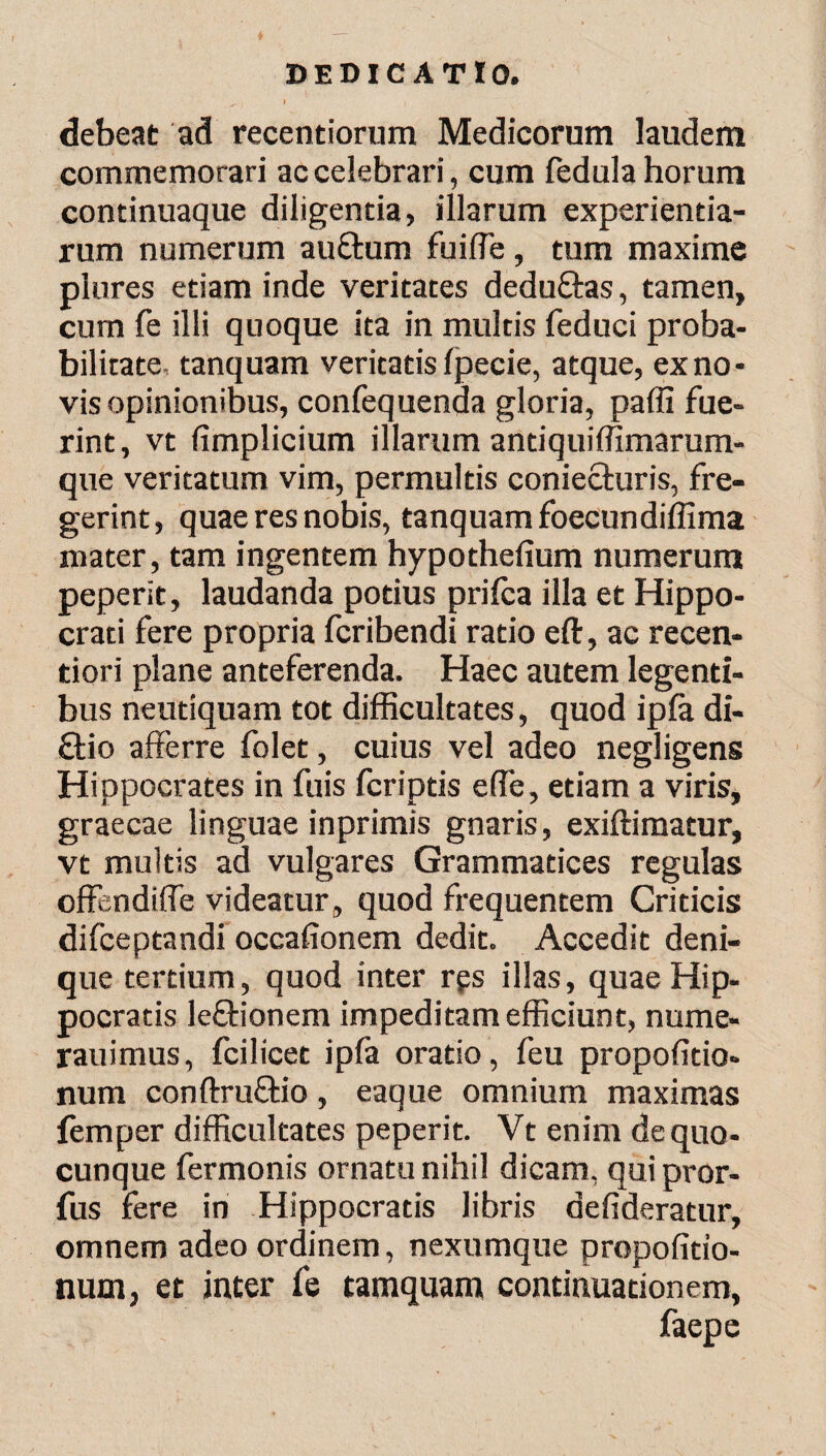 debeat ad recentiorum Medicorum laudem commemorari ac celebrari, cum fedula horum continuaque diligentia, illarum experientia¬ rum numerum auftum fuiffe, tum maxime plures etiam inde veritates dedu&as, tamen, cum fe illi quoque ita in multis feduci proba¬ bilitate, tanquam veritatis ipecie, atque, ex no¬ vis opinionibus, confequenda gloria, paffi fue¬ rint, vt fimplicium illarum antiquiffimarum- que veritatum vim, permultis coniecturis, fre¬ gerint, quae res nobis, tanquam foecundiffima mater, tam ingentem hypothefium numerum peperit, laudanda potius priica illa et Hippo¬ crati fere propria fcribendi ratio eft, ac recen- tiori plane anteferenda. Haec autem legenti¬ bus neutiquam tot difficultates, quod ipia di- £tio afferre folet, cuius vel adeo negligens Hippocrates in fuis fcriptis e (Te, etiam a viris, graecae linguae inprimis gnaris, exiftimatur, vt multis ad vulgares Grammatices regulas offendiffe videatur, quod frequentem Criticis difceptandi occafionem dedit. Accedit deni¬ que tertium, quod inter rps illas, quae Hip¬ pocratis lectionem impeditam efficiunt, nume- rauimus, fcilicet ipia oratio, feu propoiitio* num conitruftio, eaque omnium maximas femper difficultates peperit. Vt enim de quo¬ cunque fermonis ornatu nihil dicam, qui pror- fus fere in Hippocratis libris defideratur, omnem adeo ordinem, nexumque propofitio- num, et inter fe tamquam continuationem, faepe